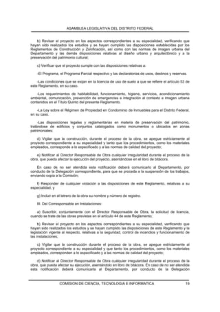 ASAMBLEA LEGISLATIVA DEL DISTRITO FEDERAL


    b) Revisar el proyecto en los aspectos correspondientes a su especialidad, verificando que
hayan sido realizados los estudios y se hayan cumplido las disposiciones establecidas por los
Reglamentos de Construcción y Zonificación, así como con las normas de imagen urbana del
Departamento y las demás disposiciones relativas al diseño urbano y arquitectónico y a la
preservación del patrimonio cultural;

    c) Verificar que el proyecto cumple con las disposiciones relativas a:

    -El Programa, el Programa Parcial respectivo y las declaratorias de usos, destinos y reservas.

    -Las condiciones que se exijan en la licencia de uso de suelo a que se refiere el artículo 53 de
este Reglamento, en su caso.

    -Los requerimientos de habitabilidad, funcionamiento, higiene, servicios, acondicionamiento
ambiental, comunicación, prevención de emergencias e integración al contexto e imagen urbana
contenidos en el Título Quinto del presente Reglamento.

    -La Ley sobre el Régimen de Propiedad en Condominio de Inmuebles para el Distrito Federal,
en su caso.

     -Las disposiciones legales y reglamentarias en materia de preservación del patrimonio,
tratándose de edificios y conjuntos catalogados como monumentos o ubicados en zonas
patrimoniales;

    d) Vigilar que la construcción, durante el proceso de la obra, se apegue estrictamente al
proyecto correspondiente a su especialidad y tanto que los procedimientos, como los materiales
empleados, corresponde a lo especificado y a las normas de calidad del proyecto;

    e) Notificar al Director Responsable de Obra cualquier irregularidad durante el proceso de la
obra, que pueda afectar la ejecución del proyecto, asentándose en el libro de bitácora.

    En caso de no ser atendida esta notificación deberá comunicarlo al Departamento, por
conducto de la Delegación correspondiente, para que se proceda a la suspensión de los trabajos,
enviando copia a la Comisión;

   f) Responder de cualquier violación a las disposiciones de este Reglamento, relativas a su
especialidad, y

    g) Incluir en el letrero de la obra su nombre y número de registro.

    III. Del Corresponsable en Instalaciones:

   a) Suscribir, conjuntamente con el Director Responsable de Obra, la solicitud de licencia,
cuando se trate de las obras previstas en el artículo 44 de este Reglamento;

     b) Revisar el proyecto en los aspectos correspondientes a su especialidad, verificando que
hayan sido realizados los estudios y se hayan cumplido las disposiciones de este Reglamento y la
legislación vigente al respecto, relativas a la seguridad, control de incendios y funcionamiento de
las instalaciones;

    c) Vigilar que la construcción durante el proceso de la obra, se apegue estrictamente al
proyecto correspondiente a su especialidad y que tanto los procedimientos, como los materiales
empleados, corresponden a lo especificado y a las normas de calidad del proyecto;

    d) Notificar al Director Responsable de Obra cualquier irregularidad durante el proceso de la
obra, que pueda afectar su ejecución, asentándolo en libro de bitácora. En caso de no ser atendida
esta notificación deberá comunicarla al Departamento, por conducto de la Delegación


                  COMISION DE CIENCIA, TECNOLOGIA E INFORMATICA                                  19
 