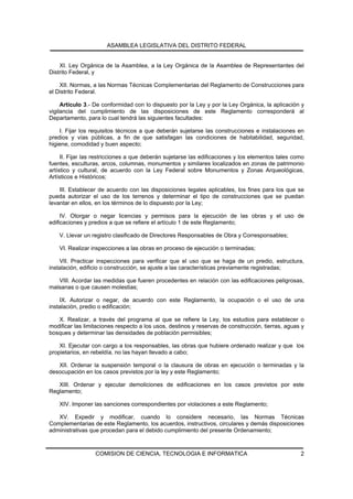 ASAMBLEA LEGISLATIVA DEL DISTRITO FEDERAL


    XI. Ley Orgánica de la Asamblea, a la Ley Orgánica de la Asamblea de Representantes del
Distrito Federal, y

    XII. Normas, a las Normas Técnicas Complementarias del Reglamento de Construcciones para
el Distrito Federal.

     Artículo 3.- De conformidad con lo dispuesto por la Ley y por la Ley Orgánica, la aplicación y
vigilancia del cumplimiento de las disposiciones de este Reglamento corresponderá al
Departamento, para lo cual tendrá las siguientes facultades:

    I. Fijar los requisitos técnicos a que deberán sujetarse las construcciones e instalaciones en
predios y vías públicas, a fin de que satisfagan las condiciones de habitabilidad, seguridad,
higiene, comodidad y buen aspecto;

     II. Fijar las restricciones a que deberán sujetarse las edificaciones y los elementos tales como
fuentes, esculturas, arcos, columnas, monumentos y similares localizados en zonas de patrimonio
artístico y cultural, de acuerdo con la Ley Federal sobre Monumentos y Zonas Arqueológicas,
Artísticos e Históricos;

    III. Establecer de acuerdo con las disposiciones legales aplicables, los fines para los que se
pueda autorizar el uso de los terrenos y determinar el tipo de construcciones que se puedan
levantar en ellos, en los términos de lo dispuesto por la Ley;

     IV. Otorgar o negar licencias y permisos para la ejecución de las obras y el uso de
edificaciones y predios a que se refiere el artículo 1 de este Reglamento;

    V. Llevar un registro clasificado de Directores Responsables de Obra y Corresponsables;

    VI. Realizar inspecciones a las obras en proceso de ejecución o terminadas;

    VII. Practicar inspecciones para verificar que el uso que se haga de un predio, estructura,
instalación, edificio o construcción, se ajuste a las características previamente registradas;

   VIII. Acordar las medidas que fueren procedentes en relación con las edificaciones peligrosas,
malsanas o que causen molestias;

    IX. Autorizar o negar, de acuerdo con este Reglamento, la ocupación o el uso de una
instalación, predio o edificación;

   X. Realizar, a través del programa al que se refiere la Ley, los estudios para establecer o
modificar las limitaciones respecto a los usos, destinos y reservas de construcción, tierras, aguas y
bosques y determinar las densidades de población permisibles;

    XI. Ejecutar con cargo a los responsables, las obras que hubiere ordenado realizar y que los
propietarios, en rebeldía, no las hayan llevado a cabo;

   XII. Ordenar la suspensión temporal o la clausura de obras en ejecución o terminadas y la
desocupación en los casos previstos por la ley y este Reglamento;

   XIII. Ordenar y ejecutar demoliciones de edificaciones en los casos previstos por este
Reglamento;

    XIV. Imponer las sanciones correspondientes por violaciones a este Reglamento;

   XV. Expedir y modificar, cuando lo considere necesario, las Normas Técnicas
Complementarias de este Reglamento, los acuerdos, instructivos, circulares y demás disposiciones
administrativas que procedan para el debido cumplimiento del presente Ordenamiento;



                  COMISION DE CIENCIA, TECNOLOGIA E INFORMATICA                                    2
 