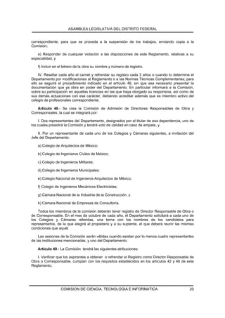 ASAMBLEA LEGISLATIVA DEL DISTRITO FEDERAL


correspondiente, para que se proceda a la suspensión de los trabajos, enviando copia a la
Comisión;

   e) Responder de cualquier violación a las disposiciones de este Reglamento, relativas a su
especialidad, y

   f) Incluir en el letrero de la obra su nombre y número de registro.

     IV. Resellar cada año el carnet y refrendar su registro cada 3 años o cuando lo determine el
Departamento por modificaciones al Reglamento o a las Normas Técnicas Complementarias; para
ello se seguirá el procedimiento indicado en el artículo 46, sin que sea necesario presentar la
documentación que ya obra en poder del Departamento. En particular informará a la Comisión,
sobre su participación en aquellas licencias en las que haya otorgado su responsiva, así como de
sus demás actuaciones con ese carácter, debiendo acreditar además que es miembro activo del
colegio de profesionales correspondiente.

    Artículo 48.- Se crea la Comisión de Admisión de Directores Responsables de Obra y
Corresponsales, la cual se integrará por:

    I. Dos representantes del Departamento, designados por el titular de esa dependencia, uno de
los cuales presidirá la Comisión y tendrá voto de calidad en caso de empate, y

    II. Por un representante de cada uno de los Colegios y Cámaras siguientes, a invitación del
Jefe del Departamento:

   a) Colegio de Arquitectos de México;

   b) Colegio de Ingenieros Civiles de México;

   c) Colegio de Ingenieros Militares;

   d) Colegio de Ingenieros Municipales;

   e) Colegio Nacional de Ingenieros Arquitectos de México;

   f) Colegio de Ingenieros Mecánicos Electricistas;

   g) Cámara Nacional de la Industria de la Construcción, y

   h) Cámara Nacional de Empresas de Consultoría.

    Todos los miembros de la comisión deberán tener registro de Director Responsable de Obra o
de Corresponsable. En el mes de octubre de cada año, el Departamento solicitará a cada uno de
los Colegios y Cámaras referidas, una terna con los nombres de los candidatos para
representarlos, de la que elegirá al propietario y a su suplente, el que deberá reunir las mismas
condiciones que aquél.

    Las sesiones de la Comisión serán válidas cuando asistan por lo menos cuatro representantes
de las instituciones mencionadas, y uno del Departamento.

   Artículo 49.- La Comisión tendrá las siguientes atribuciones:

   I. Verificar que los aspirantes a obtener o refrendar el Registro como Director Responsable de
Obra o Corresponsable, cumplan con los requisitos establecidos en los artículos 42 y 46 de este
Reglamento;




                 COMISION DE CIENCIA, TECNOLOGIA E INFORMATICA                                20
 