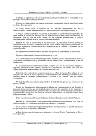 ASAMBLEA LEGISLATIVA DEL DISTRITO FEDERAL


    II. Otorgar el registro respectivo a las personas que hayan cumplido con lo establecido en los
preceptos señalados en la fracción anterior;

    III. Llevar un registro de las licencias de construcción concedidas a cada Director Responsable
de Obra y Corresponsable;

    IV. Emitir opinión sobre la actuación de los Directores Responsables de Obra y
Corresponsables, cuando les sea solicitado por las autoridades del propio Departamento, y

    V. Vigilar, cuando lo considere conveniente, la actuación de los Directores Responsables de
Obra durante el proceso de ejecución de las obras para las cuales hayan sido extendido su
responsiva, para lo cual se podrá auxiliar de las unidades administrativas y órganos
desconcentrados del Departamento correspondientes a la materia.

    Artículo 50.- Para el cumplimiento de las atribuciones a que se refiere el artículo anterior, la
Comisión contará con cuatro Comités Técnicos, los cuales estarán integrados por profesionales de
reconocida experiencia y capacidad técnica, designados por la Comisión, a propuesta de los
propios Comités.

    El Departamento tendrá derecho de veto en la designación de los miembros de los Comités.

    Dichos comités quedarán integrados de la siguiente forma:

    I. El Comité Técnico de Directores Responsables de Obra, por tres especialistas en diseño y
construcción de cimentaciones y estructuras; tres en diseño urbano y arquitectónico y tres en
instalaciones;

   II. Los Comités Técnicos de Corresponsables, uno para cada una de las siguientes disciplinas:
seguridad estructural; diseño urbano y arquitectura; e instalaciones, se formará cada cual, con
nueve profesionales especialistas en la correspondiente disciplina;

    III. Los Comités evaluarán los conocimientos a que se refiere la fracción II del artículo 42 y la
fracción II del artículo 46 de los aspirantes a Director Responsable de Obra y/o Corresponsable,
debiendo emitir el dictamen correspondiente y enviarlo a la Comisión, para los efectos
conducentes;

    IV. Cada dos años se sustituirán tres miembros de cada Comité, por los que seleccionen los
propios Comités.

    El Jefe del Departamento deberá expedir el Manual de Funcionamiento de los Comités, a
propuesta de los mismos, que contemplará el procedimiento de evaluación de los aspirantes a
Director Responsable de Obra y/o Corresponsable, las propuestas de remoción de sus miembros,
el procedimiento a seguir en los casos de renuncia o fallecimiento y el carácter rotatorio de la
Presidencia de los Comités.

    Dicho manual deberá publicarse en la Gaceta Oficial del Departamento del Distrito Federal.

    Artículo 51.- Las funciones y responsabilidades del Director Responsable de Obra y de los
Corresponsables, por cuanto a su terminación, se sujetarán a lo siguiente:

    I. Las funciones del Director Responsable de Obra y Corresponsables, en aquellas obras para
las que hayan dado su responsiva, terminarán:

    a) Cuando ocurra cambio, suspensión, abandono o retiro del Director Responsable de Obra o
Corresponsable.




                  COMISION DE CIENCIA, TECNOLOGIA E INFORMATICA                                   21
 