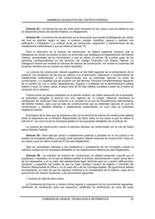 ASAMBLEA LEGISLATIVA DEL DISTRITO FEDERAL


    Artículo 53.- La licencia de uso del suelo será necesaria en los casos a que se refiere la Ley
de Desarrollo Urbano del Distrito Federal y su Reglamento.

     Artículo 54.- La licencia de construcción es el documento que expide la Delegación por medio
del cual se autoriza, según el caso, a construir, ampliar, modificar, reparar o demoler una
edificación o instalación, o a realizar onras de contrucción, reparación o mantenimiento de las
instalaciones subterráneas a que se refiere al artículo 19.

    Para la obtención de la licencia de contrucción, se deberá presentar solicitud ante la
Delegación en donde se localice la obra, en el formato que establezca el Departamento del Distrito
Federal, acompañada de los cocumentos a que se refiere el artículo 56 y previo pago de los
derechos correspondientes en los términos del Código Financiero del Distrito Federal. La
Delegación tendrá por recibida la solicitud de licencia de construcción, sin revisar el contenido del
proyecto, siempre que se cumpla con estos requisitos.

     La Licencia de construcción deberá expedirse al día hábil siguiente de la presentación de la
solicitud, con excepción de las que se refieran a la construcción, reparación o mantenimiento de
instalaciones subterráneas; a las construcciones que se pretendan ejecutar en suelo de
conservación, o a aquéllas que de acuerdo con las Normas Técnicas Complementarias requieran
de la opinión de una o varias dependencias, órganos o entidades de la administración pública
federal o local. En estos casos, el plazo será de 30 días hábiles contados a partir de la fecha de
recepción de la solicitud.

     Transcurridos los plazos señalados en el párrafo anterior, sin haber resolución de la autoridad,
se entenderá otorgada la licencia con una vigencia de 12 meses, debiendo tramitarse la
certificación de resolución ficta conforme a lo previsto en la Leu de Procedimiento Administrativo
del Distrito Federal, salvo que se trate de construcciones que se pretendan ajecutar en sulo de
conservación, o aquéllas relativas a instalaciones subterráneas, en cuyo caso se entenderá
negada la licencia.

     El proyecto de la obra que se presente junto con la solicitud de licencia de construcción deberá
tener la responsiva de un Director Responsable de Obra, salvo en los casos a que se refiere el
artículo 41, así como la de los Corresponsables en los supuestos señalados por el artículo 44.

    La licencia de construcción incluirá el permiso sanitario de conformidad con la Ley de Salud
para el Distrito Federal.

    Artículo 55.- Para ejecutar obras o instalaciones públicas o privadas en la vía pública o en
predios de propiedad pública o privada, será necesario obtener licencias de construcción, salvo en
los casos a que se refiere el artículo 57 de este Reglamento.

     Sólo se concederán licencias a los propietarios o poseedores de los inmuebles cuando la
solicitud cumpla con los requisitos señalados en las disposiciones relativas de este Reglamento.

    Artículo 56.- La solicitud de licencia de construcción se deberá presentar suscrita por el
propietario o poseedor, en la que se deberá señalar el nombre, denominación o razón social del o
de los interesados, y en su caso, del representante legal; domicilio para oír y recibir notificaciones;
ubicación y superficie del predio de que se trate; nombre, número de registro y domicilio del
Director Responsable de Obra y, en su caso del o de los Corresponsables. De igual forma deberá
acompañarse, en caso de que se requiera conforme a la normatividad de la materia, copia de la
autorización de impacto ambiental, y los documentos siguientes:

    I. Cuando se trate de obra nueva:

     a) Constancia de licencia y número oficial vigente y cualquiera de los documentos siguientes:
certificado de zonificación para uso específico, certificado de zonificación de usos del suelo



                  COMISION DE CIENCIA, TECNOLOGIA E INFORMATICA                                     23
 