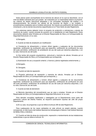 ASAMBLEA LEGISLATIVA DEL DISTRITO FEDERAL


    Estos planos serán acompañados de la memoria de cálculo en la cual se describirán, con el
nivel de detalle suficiente para que puedan ser evaluados por un especialista externo al proyecto,
los criterios de diseño estructural adoptados y los principales resultados del análisis y el
dimensionamiento. Se incluirán los valores de las acciones de diseño, y los modelos y
procedimientos empleados para el análisis estructural. Se incluirá una justificación del diseño de la
cimentación y de los demás documentos especificados en el Título Sexto de este Reglamento.

   Los anteriores planos deberán incluir el proyecto de protección a colindancias y estudio de
mecánica de suelos, cuando proceda de acuerdo con lo establecido en este Reglamento. Estos
documentos deberán estar firmados por el Director Responsable de Obra y el Corresponsable de
Seguridad Estructural, en su caso.

    d) Derogado.

    II. Cuando se trate de ampliación y/o modificación:

    a) Constancia de alineamiento y número oficial vigente y cualquiera de los documentos
siguientes: certificación de zonificación para uso específico, certificación de zonificación de usos
del suelo permitidos, certificación de acreditación de uso del suelo por derechos adquiridos, o en
su caso, licencia de uso del suelo;

    b) Dos tantos del proyecto arquitectónico, estructural y memoria de cálculo, firmados por el
Director Responsable de Obra y el Corresponsable que corresponda;

    c) Autorización de uso y ocupación anterior, o licencia y planos registrados anteriormente, y

    d) Derogado.

    III. Derogado.

    IV. Cuando se trate de reparación:

   a) Proyecto estructural de reparación y memoria de cálculo, firmados por el Director
Responsable de Obra y el Corresponsable que corresponda, y

    b) Constancia de alineamiento y número oficial vigente y cualquiera de los documentos
siguientes: certificación de zonificación para uso específico, certificación de zonificación de usos
del suelo permitidos, certificación de acreditación de uso del suelo por derechos adquiridos, o en
su caso, licencia de uso del suelo.

    V. Cuando se trate de demolición:

   a) Memoria descriptiva del procedimiento que se vaya a emplear, firmada por el Director
Responsable de Obra y el Corresponsable en Seguridad Estructural, en su caso.

    Para demoler inmuebles clasificados y catalogados por el Departamento como parte del
patrimonio cultural del Distrito Federal, se requerirá autorización expresa del Jefe del propio
Departamento.

    b) En su caso, los programas a que se refiere el artículo 290 de este Reglamento.

    Para cualesquiera de los casos señalados en este artículo se exigirá además, cuando
corresponda, el visto bueno del Instituto Nacional de Antropología e Historia o del Instituto Nacional
de Bellas Artes y Literatura.

    VI. Cuando se trate de obras de construcción, reparación o mantenimiento de las instalaciones
subterráneas a que se refiere el artículo 19:



                     COMISION DE CIENCIA, TECNOLOGIA E INFORMATICA                                  25
 