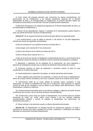 ASAMBLEA LEGISLATIVA DEL DISTRITO FEDERAL


    a) Cinco tantos del proyecto ejecutivo que comprenda los planos arquitectónicos, los
estructurales, los de instalaciones, y los cálculos respectivos, signados por el Director
Responsable de Obra y el Corresponsable en Instalaciones. El proyecto ejecutivo deberá ser
formulado de conformidad con las Normas Técnicas Complementarias respectivas;

    b) Memorias descriptivas y de instalaciones signadas por el Director Responsable de Obra y el
Corresponsable en Instalaciones, y

    c) Opinión de las dependencias, órganos o entidades de la administración pública federal o
local, que señale las Normas Técnicas Complementarias.

    Artículo 57. No se requerirá licencia de construcción para efectuar las siguientes obras:

    I. Las construcciones a que se refiere la fracción V del artículo 41 de este Reglamento,
siempre que reúnan las siguientes características:

    a) Que se construya en una superficie de terreno de hasta 200 m²;

    b) Que tengan como máximo 60 m² de construcción;

    c) Que la obra alcance como máximo una altura de 5.50 m;

    d) Que no tenga claros mayores de 4 m. y

    e) Que se dé aviso por escrito a la Delegación correspondiente del inicio y la terminación de la
obra, anexando croquis de ubicación y señalando nombre y domicilio del propietario o poseedor.

    II. Reposición y reparación de los acabados de la construcción, así como reparación y
ejecución de instalaciones siempre que no afecten los elementos estructurales de la misma;

   III. Divisiones interiores en pisos de despachos o comercios cuando su peso se haya
considerado en el diseño estructural;

    IV. Impermeabilización y reparación de azoteas, sin afectar elementos estructurales;

   V. Obras urgentes para prevención de accidentes, a reserva de dar aviso al Departamento,
dentro de un plazo máximo de setenta y dos horas, contados a partir de la iniciación de las obras;

   VI. Demoliciones hasta de un cuarto aislado de dieciséis metros cuadrados, si está
desocupado, sin afectar la estabilidad del resto de la construcción. Esta excepción no operará
cuando se trate de los inmuebles a que se refiere la Ley Federal sobre Monumentos y Zonas
Arqueológicos, Artísticos e Históricos;

    VII. Construcciones provisionales para uso de oficinas, bodegas o vigilancia de predios durante
la edificación de una obra y de los servicios sanitarios correspondientes;

    VIII. Construcción, previo aviso por escrito al Departamento, de la primera pieza de carácter
provisional de cuatro por cuatro metros como máximo y de sus servicios sanitarios
correspondientes, siempre y cuando se respeten el alineamiento, las restricciones, las
afectaciones del predio, y

    IX. Obras similares a las anteriores cuando no afecten elementos estructurales.

    Artículo 58.- El Departamento no otorgará licencia de construcción respecto a lo lotes o
fracciones de terrenos que hayan resultado de la fusión, subdivisión o relotificación de predios,
efectuada sin autorización del propio Departamento.




                  COMISION DE CIENCIA, TECNOLOGIA E INFORMATICA                                  26
 