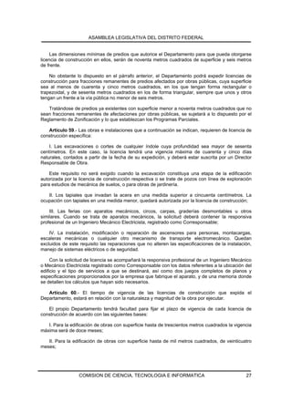 ASAMBLEA LEGISLATIVA DEL DISTRITO FEDERAL


     Las dimensiones mínimas de predios que autorice el Departamento para que pueda otorgarse
licencia de construcción en ellos, serán de noventa metros cuadrados de superficie y seis metros
de frente.

    No obstante lo dispuesto en el párrafo anterior, el Departamento podrá expedir licencias de
construcción para fracciones remanentes de predios afectados por obras públicas, cuya superficie
sea al menos de cuarenta y cinco metros cuadrados, en los que tengan forma rectangular o
trapezoidal, y de sesenta metros cuadrados en los de forma triangular, siempre que unos y otros
tengan un frente a la vía pública no menor de seis metros.

   Tratándose de predios ya existentes con superficie menor a noventa metros cuadrados que no
sean fracciones remanentes de afectaciones por obras públicas, se sujetará a lo dispuesto por el
Reglamento de Zonificación y lo que establezcan los Programas Parciales.

   Artículo 59.- Las obras e instalaciones que a continuación se indican, requieren de licencia de
construcción específica:

    I. Las excavaciones o cortes de cualquier índole cuya profundidad sea mayor de sesenta
centímetros. En este caso, la licencia tendrá una vigencia máxima de cuarenta y cinco días
naturales, contados a partir de la fecha de su expedición, y deberá estar suscrita por un Director
Responsable de Obra.

    Este requisito no será exigido cuando la excavación constituya una etapa de la edificación
autorizada por la licencia de construcción respectiva o se trate de pozos con línea de exploración
para estudios de mecánica de suelos, o para obras de jardinería.

   II. Los tapiales que invadan la acera en una medida superior a cincuenta centímetros. La
ocupación con tapiales en una medida menor, quedará autorizada por la licencia de construcción;

    III. Las ferias con aparatos mecánicos, circos, carpas, graderías desmontables u otros
similares. Cuando se trata de aparatos mecánicos, la solicitud deberá contener la responsiva
profesional de un Ingeniero Mecánico Electricista, registrado como Corresponsable;

    IV. La instalación, modificación o reparación de ascensores para personas, montacargas,
escaleras mecánicas o cualquier otro mecanismo de transporte electromecánico. Quedan
excluidos de este requisito las reparaciones que no alteren las especificaciones de la instalación,
manejo de sistemas eléctricos o de seguridad.

     Con la solicitud de licencia se acompañará la responsiva profesional de un Ingeniero Mecánico
o Mecánico Electricista registrado como Corresponsable con los datos referentes a la ubicación del
edificio y el tipo de servicios a que se destinará, así como dos juegos completos de planos y
especificaciones proporcionados por la empresa que fabrique el aparato, y de una memoria donde
se detallen los cálculos que hayan sido necesarios.

   Artículo 60.- El tiempo de vigencia de las licencias de construcción que expida el
Departamento, estará en relación con la naturaleza y magnitud de la obra por ejecutar.

   El propio Departamento tendrá facultad para fijar el plazo de vigencia de cada licencia de
construcción de acuerdo con las siguientes bases:

   I. Para la edificación de obras con superficie hasta de trescientos metros cuadrados la vigencia
máxima será de doce meses;

   II. Para la edificación de obras con superficie hasta de mil metros cuadrados, de veinticuatro
meses;




                  COMISION DE CIENCIA, TECNOLOGIA E INFORMATICA                                 27
 
