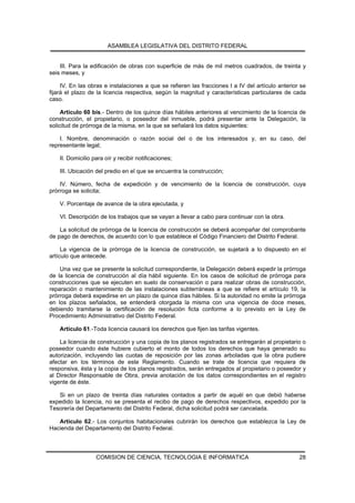 ASAMBLEA LEGISLATIVA DEL DISTRITO FEDERAL


    III. Para la edificación de obras con superficie de más de mil metros cuadrados, de treinta y
seis meses, y

     IV. En las obras e instalaciones a que se refieren las fracciones I a IV del artículo anterior se
fijará el plazo de la licencia respectiva, según la magnitud y características particulares de cada
caso.

     Artículo 60 bis.- Dentro de los quince días hábiles anteriores al vencimiento de la licencia de
construcción, el propietario, o poseedor del inmueble, podrá presentar ante la Delegación, la
solicitud de prórroga de la misma, en la que se señalará los datos siguientes:

    I. Nombre, denominación o razón social del o de los interesados y, en su caso, del
representante legal;

    II. Domicilio para oír y recibir notificaciones;

    III. Ubicación del predio en el que se encuentra la construcción;

    IV. Número, fecha de expedición y de vencimiento de la licencia de construcción, cuya
prórroga se solicita;

    V. Porcentaje de avance de la obra ejecutada, y

    VI. Descripción de los trabajos que se vayan a llevar a cabo para continuar con la obra.

    La solicitud de prórroga de la licencia de construcción se deberá acompañar del comprobante
de pago de derechos, de acuerdo con lo que establece el Código Financiero del Distrito Federal.

     La vigencia de la prórroga de la licencia de construcción, se sujetará a lo dispuesto en el
artículo que antecede.

    Una vez que se presente la solicitud correspondiente, la Delegación deberá expedir la prórroga
de la licencia de construcción al día hábil siguiente. En los casos de solicitud de prórroga para
construcciones que se ejecuten en suelo de conservación o para realizar obras de construcción,
reparación o mantenimiento de las instalaciones subterráneas a que se refiere el artículo 19, la
prórroga deberá expedirse en un plazo de quince días hábiles. Si la autoridad no emite la prórroga
en los plazos señalados, se entenderá otorgada la misma con una vigencia de doce meses,
debiendo tramitarse la certificación de resolución ficta conforme a lo previsto en la Ley de
Procedimiento Administrativo del Distrito Federal.

    Artículo 61.-Toda licencia causará los derechos que fijen las tarifas vigentes.

    La licencia de construcción y una copia de los planos registrados se entregarán al propietario o
poseedor cuando éste hubiere cubierto el monto de todos los derechos que haya generado su
autorización, incluyendo las cuotas de reposición por las zonas arboladas que la obra pudiere
afectar en los términos de este Reglamento. Cuando se trate de licencia que requiera de
responsiva, ésta y la copia de los planos registrados, serán entregados al propietario o poseedor y
al Director Responsable de Obra, previa anotación de los datos correspondientes en el registro
vigente de éste.

   Si en un plazo de treinta días naturales contados a partir de aquél en que debió haberse
expedido la licencia, no se presenta el recibo de pago de derechos respectivos, expedido por la
Tesorería del Departamento del Distrito Federal, dicha solicitud podrá ser cancelada.

   Artículo 62.- Los conjuntos habitacionales cubrirán los derechos que establezca la Ley de
Hacienda del Departamento del Distrito Federal.




                   COMISION DE CIENCIA, TECNOLOGIA E INFORMATICA                                   28
 
