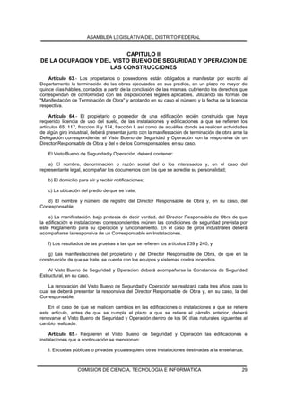 ASAMBLEA LEGISLATIVA DEL DISTRITO FEDERAL


                          CAPITULO II
DE LA OCUPACION Y DEL VISTO BUENO DE SEGURIDAD Y OPERACION DE
                     LAS CONSTRUCCIONES
    Artículo 63.- Los propietarios o poseedores están obligados a manifestar por escrito al
Departamento la terminación de las obras ejecutadas en sus predios, en un plazo no mayor de
quince días hábiles, contados a partir de la conclusión de las mismas, cubriendo los derechos que
correspondan de conformidad con las disposiciones legales aplicables, utilizando las formas de
"Manifestación de Terminación de Obra" y anotando en su caso el número y la fecha de la licencia
respectiva.

     Artículo 64.- El propietario o poseedor de una edificación recién construida que haya
requerido licencia de uso del suelo, de las instalaciones y edificaciones a que se refieren los
artículos 65, 117, fracción II y 174, fracción I, así como de aquéllas donde se realicen actividades
de algún giro industrial, deberá presentar junto con la manifestación de terminación de obra ante la
Delegación correspondiente, el Visto Bueno de Seguridad y Operación con la responsiva de un
Director Responsable de Obra y del o de los Corresponsables, en su caso.

    El Visto Bueno de Seguridad y Operación, deberá contener:

    a) El nombre, denominación o razón social del o los interesados y, en el caso del
representante legal, acompañar los documentos con los que se acredite su personalidad;

    b) El domicilio para oír y recibir notificaciones;

    c) La ubicación del predio de que se trate;

    d) El nombre y número de registro del Director Responsable de Obra y, en su caso, del
Corresponsable;

    e) La manifestación, bajo protesta de decir verdad, del Director Responsable de Obra de que
la edificación e instalaciones correspondientes reúnen las condiciones de seguridad prevista por
este Reglamento para su operación y funcionamiento. En el caso de giros industriales deberá
acompañarse la responsiva de un Corresponsable en Instalaciones.

    f) Los resultados de las pruebas a las que se refieren los artículos 239 y 240, y

   g) Las manifestaciones del propietario y del Director Responsable de Obra, de que en la
construcción de que se trate, se cuenta con los equipos y sistemas contra incendios.

    Al Visto Bueno de Seguridad y Operación deberá acompañarse la Constancia de Seguridad
Estructural, en su caso.

    La renovación del Visto Bueno de Seguridad y Operación se realizará cada tres años, para lo
cual se deberá presentar la responsiva del Director Responsable de Obra y, en su caso, la del
Corresponsable.

    En el caso de que se realicen cambios en las edificaciones o instalaciones a que se refiere
este artículo, antes de que se cumpla el plazo a que se refiere el párrafo anterior, deberá
renovarse el Visto Bueno de Seguridad y Operación dentro de los 90 días naturales siguientes al
cambio realizado.

    Artículo 65.- Requieren el Visto Bueno de Seguridad y Operación las edificaciones e
instalaciones que a continuación se mencionan:

    I. Escuelas públicas o privadas y cualesquiera otras instalaciones destinadas a la enseñanza;



                   COMISION DE CIENCIA, TECNOLOGIA E INFORMATICA                                 29
 