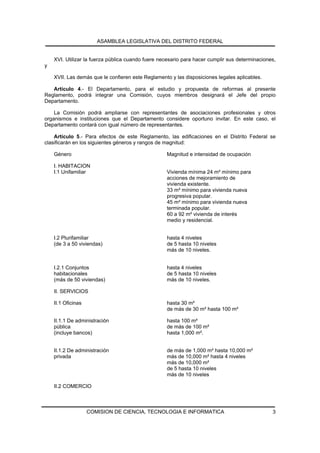 ASAMBLEA LEGISLATIVA DEL DISTRITO FEDERAL


    XVI. Utilizar la fuerza pública cuando fuere necesario para hacer cumplir sus determinaciones,
y

    XVII. Las demás que le confieren este Reglamento y las disposiciones legales aplicables.

   Artículo 4.- El Departamento, para el estudio y propuesta de reformas al presente
Reglamento, podrá integrar una Comisión, cuyos miembros designará el Jefe del propio
Departamento.

    La Comisión podrá ampliarse con representantes de asociaciones profesionales y otros
organismos e instituciones que el Departamento considere oportuno invitar. En este caso, el
Departamento contará con igual número de representantes.

    Artículo 5.- Para efectos de este Reglamento, las edificaciones en el Distrito Federal se
clasificarán en los siguientes géneros y rangos de magnitud:

    Género                                         Magnitud e intensidad de ocupación

    I. HABITACION
    I.1 Unifamiliar                                Vivienda mínima 24 m² mínimo para
                                                   acciones de mejoramiento de
                                                   vivienda existente.
                                                   33 m² mínimo para vivienda nueva
                                                   progresiva popular.
                                                   45 m² mínimo para vivienda nueva
                                                   terminada popular.
                                                   60 a 92 m² vivienda de interés
                                                   medio y residencial.


    I.2 Plurifamiliar                              hasta 4 niveles
    (de 3 a 50 viviendas)                          de 5 hasta 10 niveles
                                                   más de 10 niveles.


    I.2.1 Conjuntos                                hasta 4 niveles
    habitacionales                                 de 5 hasta 10 niveles
    (más de 50 viviendas)                          más de 10 niveles.

    II. SERVICIOS

    II.1 Oficinas                                  hasta 30 m²
                                                   de más de 30 m² hasta 100 m²

    II.1.1 De administración                       hasta 100 m²
    pública                                        de más de 100 m²
    (incluye bancos)                               hasta 1,000 m².


    II.1.2 De administración                       de más de 1,000 m² hasta 10,000 m²
    privada                                        más de 10,000 m² hasta 4 niveles
                                                   más de 10,000 m²
                                                   de 5 hasta 10 niveles
                                                   más de 10 niveles

    II.2 COMERCIO



                    COMISION DE CIENCIA, TECNOLOGIA E INFORMATICA                               3
 