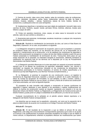 ASAMBLEA LEGISLATIVA DEL DISTRITO FEDERAL


    II. Centros de reunión, tales como cines, teatros, salas de conciertos, salas de conferencias,
auditorios, cabaretes, discotecas, peñas, bares, restaurantes, salones de baile, de fiesta o
similares, museos, estadios, , arenas, hipódromos, plazas de toros, hoteles, tiendas de
autoservicio y cualesquiera otros con usos semejantes;

     III. Instalaciones deportivas o recreativas que sean objeto de explotación mercantil, tales como
canchas de tenis, frontenis, squash, karate, gimnasia rítmica, boliches, albercas, locales para
billares o juegos de salón;

   IV. Ferias con aparatos mecánicos, cines, carpas, en estos casos la renovación se hará,
además, cada vez que cambie su ubicación, y

    V. Ascensores para personas, montacargas, escaleras mecánicas o cualquier otro mecanismo
de transporte electromecánico.

   Artículo 66.- Recibida la manifestación de terminación de obra, así como el Visto Bueno de
Seguridad y Operación, en su caso, se procederá a lo siguiente:

     I. La Delegación otorgará la autorización de ocupación, para la cual el propietario o poseedor
se constituirá desde ese momento, en los términos del artículo 64, en el responsable de la
operación y mantenimiento de la construcción, a fin de satisfacer las condiciones de seguridad e
higiene; dicha autorización se otorgará en un plazo de tres días hábiles contados a partir de que se
hubiere presentado la manifestación de terminación de obra. Transcurrido dicho plazo sin que
exista resolución de la autoridad, se entenderá otorgada la autorización, debiendo tramitarse la
certificación de resolución ficta en los términos de lo dispuesto por la Ley de Procedimiento
Administrativo del Distrito Federal;

     II. La Delegación permitirá diferencias en la obra ejecutada con respecto al proyecto aprobado,
siempre que no se afecten las condiciones de seguridad, estabilidad, destino, uso, servicio y
salubridad, se respeten las restricciones indicadas en las constancias de alineamiento, las
características autorizadas en la licencia respectiva, el número de niveles especificados y la
tolerancia que fija este Reglamento y sus Normas Técnicas Complementarias, y

    III. La Delegación, al autorizar la ocupación de una construcción nueva y al registrar la
Constancia de Seguridad Estructural, expedirá y colocará a petición de la parte interesada, la
Placa de Control de Ocupación de Inmuebles, la cual señalará, la calle y número, colonia y
Delegación del Distrito Federal en que se ubican, el número y fecha de la licencia de construcción
y los usos autorizados, así como la siguiente leyende:

    “El propietario de este inmueble está obligado a conservarlo en buenas condiciones de
seguridad e higiene; destinarlo a usos distintos a los permitidos o realizar modificaciones sin
obtener la licencia de construcción cuando se requiera, representa una violación a la Ley de
Desarrollo Urbano del Distrito Federal, su Reglamento y al Reglamento de Construcciones para el
Distrito Federal y puede poner en peligro la estabilidad de la edificación y la vida de sus usuarios.

    Cualquier incumplimiento de lo señalado en el párrafo anterior deberá reportarse a la
Delegación del Distrito Federal correspondiente”.

    Los derechos que se causen por la expedición, colocación, así como por la reposición de la
placa se determinarán de acuerdo con lo previsto en el Código Financiero del Distrito Federal.

    Artículo 67.- Derogado.

    Artículo 68.- Si del resultado de la inspección a que se refiere el artículo 66 de este
Reglamento y del cotejo de la documentación correspondiente apareciera que la obra no se ajustó
a la licencia o las modificaciones al proyecto autorizado excedieron los límites a que se refiere el
mismo artículo, el Departamento ordenará al propietario efectuar las modificaciones que fueren


                  COMISION DE CIENCIA, TECNOLOGIA E INFORMATICA                                   30
 