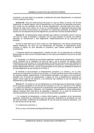 ASAMBLEA LEGISLATIVA DEL DISTRITO FEDERAL


necesarias, y en tanto éstas no se ejecuten a satisfacción del propio Departamento, no autorizará
el uso y ocupación de la obra.

   Artículo 69.- Para las construcciones del grupo A a que se refiere el artículo 174 de este
Reglamento se deberá registrar ante el Departamento una Constancia de Seguridad Estructural,
que cumpla con los requisitos que fije el propio Departamento, renovada cada cinco años o
después de cada sismo intenso, en la que un Corresponsable en Seguridad Estructural haga
constar que dichas construcciones se encuentren en condiciones adecuadas de seguridad, de
acuerdo con las disposiciones de este Reglamento y sus Normas Técnicas Complementarias.

    Artículo 70.- El Departamento estará facultado para ordenar la demolición parcial o total de
una obra con cargo al propietario o poseedor, que se haya realizado sin licencia, por haberse
ejecutado en contravención a este Reglamento, independientemente de las sanciones que
procedan.

    Cuando se demuestre que la obra cumple con este Reglamento y los demás ordenamientos
legales respectivos, así como con las disposiciones del Programa, el Departamento podrá
conceder el registro de obra ejecutada al propietario, quien deberá sujetarse al siguiente
procedimiento:

   I. Presentar solicitud de regularización y registro de obra, con la responsiva de un Director
Responsable de Obra y de los Corresponsables, en los casos que establece el artículo 44 de este
Reglamento.

     II. Acompañar a la solicitud los documentos siguientes: constancia de alineamiento y número
oficial, certificado de la instalación de toma de agua y de la conexión del albañal, planos
arquitectónicos y estructurales de la obra ejecutada y los demás documentos que este Reglamento
y otras disposiciones exijan para la expedición de licencia de construcción, con la responsiva de un
Director Responsable de Obra, y de los Corresponsables en los casos que establece el artículo 44
de este Reglamento, de que cumple con el mismo, y

    III. Recibida la documentación, el Departamento procederá a su revisión y, en su caso,
practicará una inspección a la obra de que se trate, y si de ella resultare que la misma cumple con
los requisitos legales, reglamentarios y administrativos aplicables y se ajusta a los documentos
exhibidos con la solicitud de regularización y registro de obra, el Departamento autorizará su
registro, previo pago de los derechos y las sanciones que establece la Ley de Hacienda del
Departamento y este Reglamento.

     Artículo 71.- Al cambiar el uso de edificaciones ya construidas para ser destinadas a alguno
de los supuestos señalados en los artículos 65, fracciones I, II y III; 117, fracción II y 174, fracción
I, o a algún giro industrial, se requerirá de la presentación ante la Delegación correspondiente, del
Visto Bueno de Seguridad y Operación. Los propietarios o poseedores de dichas edificaciones
deberán presentar este Visto Bueno de Seguridad y Operación, en un plazo de noventa días
naturales posteriores al cambio de uso, junto con los documentos siguientes;

    I. La constancia de alineamiento y número oficial vigente y cualquiera de los documentos
siguientes: certificación de zonificación para uso específico, certificación de zonificación de usos
del suelo permitidos, certificación de acreditación de uso del suelo por derechos adquiridos, o en
su caso licencia de uso del suelo;

    II. La licencia de contrucción, y

    III. En su caso, la Constancia de Seguridad Estructural.




                   COMISION DE CIENCIA, TECNOLOGIA E INFORMATICA                                     31
 