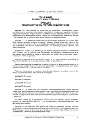 ASAMBLEA LEGISLATIVA DEL DISTRITO FEDERAL


                                   TITULO QUINTO
                              PROYECTO ARQUITECTONICO

                              CAPITULO I
             REQUERIMIENTOS DEL PROYECTO ARQUITECTONICO

    Artículo 72.- Para garantizar las condiciones de habitabilidad, funcionamiento, higiene,
acondicionamiento ambiental, comunicación, seguridad en emergencias, seguridad estructural,
integración al contexto e imagen urbana de las edificaciones en el Distrito Federal, los proyectos
arquitectónicos correspondientes deberán cumplir con los requerimientos establecidos en este
Título para cada tipo de edificación y las demás disposiciones legales aplicables.

    Artículo 73.- Los elementos arquitectónicos que constituyen el perfil de una fachada, tales
como pilastras, sardineles y marcos de puertas y ventanas situados a una altura menor de dos
metros cincuenta centímetros sobre el nivel de banqueta, podrán sobresalir del alineamiento hasta
diez centímetros. Estos mismos elementos situados a una altura mayor, podrán sobresalir hasta
veinte centímetros.

    Los balcones situados a una altura mayor a la mencionada podrán sobresalir del alineamiento
hasta un metro, pero al igual que todos los elementos arquitectónicos, deberán ajustarse a las
restricciones sobre distancia a líneas de transmisión que señalen las normas sobre obras e
instalaciones eléctricas aplicables.

   Cuando la banqueta tenga una anchura menor de un metro cincuenta centímetros, el
Departamento fijará las dimensiones y niveles permitidos para los balcones.

   Las marquesinas podrán sobresalir del alineamiento el ancho de la banqueta disminuido en un
metro, pero sin exceder de un metro cincuenta centímetros y no deberán usarse como balcón
cuando su construcción se proyecte sobre la vía pública.

   Todos los elementos de la marquesina deberán estar situados a una altura mayor de dos
metros cincuenta centímetros sobre el nivel de la banqueta.

    Artículo 74.- Derogado.

    Artículo 75.- Derogado.

    Artículo 76.- Derogado.

    Artículo 77.- Derogado.

    Artículo 78.- Las edificaciones que, conforme a los Programas Parciales, tengan intensidad
media o alta, cuyo límite posterior sea orientación norte y colinde con inmuebles de intensidad baja
o muy baja, deberán observar una restricción hacia dicha colindancia del 15% de su altura
máxima, sin perjuicio de cumplir con lo establecido en este Reglamento para patios de iluminación
y ventilación.

   Se deberá verificar que la separación de edificios nuevos con predios o edificios colindantes
cumplan con lo establecido en el artículo 211 de este Reglamento, los Programas Parciales y sus
Normas Complementarias.

     Artículo 79.- La separación entre edificios de habitación plurifamiliar de hasta cincuenta
viviendas será cuando menos la que resulte de aplicar la dimensión mínima establecida en este
Reglamento para patios de iluminación y ventilación , de acuerdo al tipo del local y a la altura
promedio de los paramentos de los edificios en cuestión.


                  COMISION DE CIENCIA, TECNOLOGIA E INFORMATICA                                  32
 