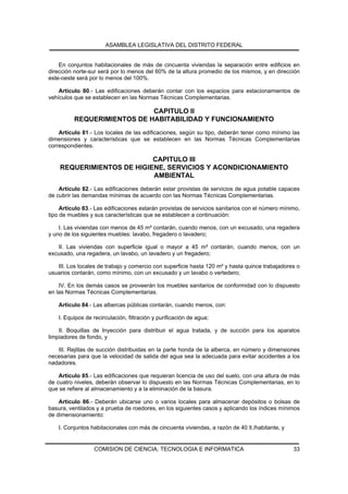 ASAMBLEA LEGISLATIVA DEL DISTRITO FEDERAL


    En conjuntos habitacionales de más de cincuenta viviendas la separación entre edificios en
dirección norte-sur será por lo menos del 60% de la altura promedio de los mismos, y en dirección
este-oeste será por lo menos del 100%.

    Artículo 80.- Las edificaciones deberán contar con los espacios para estacionamientos de
vehículos que se establecen en las Normas Técnicas Complementarias.

                             CAPITULO II
          REQUERIMIENTOS DE HABITABILIDAD Y FUNCIONAMIENTO
    Artículo 81.- Los locales de las edificaciones, según su tipo, deberán tener como mínimo las
dimensiones y características que se establecen en las Normas Técnicas Complementarias
correspondientes.

                           CAPITULO III
    REQUERIMIENTOS DE HIGIENE, SERVICIOS Y ACONDICIONAMIENTO
                           AMBIENTAL
    Artículo 82.- Las edificaciones deberán estar provistas de servicios de agua potable capaces
de cubrir las demandas mínimas de acuerdo con las Normas Técnicas Complementarias.

     Artículo 83.- Las edificaciones estarán provistas de servicios sanitarios con el número mínimo,
tipo de muebles y sus características que se establecen a continuación:

    I. Las viviendas con menos de 45 m² contarán, cuando menos, con un excusado, una regadera
y uno de los siguientes muebles: lavabo, fregadero o lavadero;

   II. Las viviendas con superficie igual o mayor a 45 m² contarán, cuando menos, con un
excusado, una regadera, un lavabo, un lavadero y un fregadero;

   III. Los locales de trabajo y comercio con superficie hasta 120 m² y hasta quince trabajadores o
usuarios contarán, como mínimo, con un excusado y un lavabo o vertedero;

    IV. En los demás casos se proveerán los muebles sanitarios de conformidad con lo dispuesto
en las Normas Técnicas Complementarias.

    Artículo 84.- Las albercas públicas contarán, cuando menos, con:

    I. Equipos de recirculación, filtración y purificación de agua;

    II. Boquillas de Inyección para distribuir el agua tratada, y de succión para los aparatos
limpiadores de fondo, y

   III. Rejillas de succión distribuidas en la parte honda de la alberca, en número y dimensiones
necesarias para que la velocidad de salida del agua sea la adecuada para evitar accidentes a los
nadadores.

    Artículo 85.- Las edificaciones que requieran licencia de uso del suelo, con una altura de más
de cuatro niveles, deberán observar lo dispuesto en las Normas Técnicas Complementarias, en lo
que se refiere al almacenamiento y a la eliminación de la basura.

    Artículo 86.- Deberán ubicarse uno o varios locales para almacenar depósitos o bolsas de
basura, ventilados y a prueba de roedores, en los siguientes casos y aplicando los índices mínimos
de dimensionamiento:

    I. Conjuntos habitacionales con más de cincuenta viviendas, a razón de 40 lt./habitante, y


                  COMISION DE CIENCIA, TECNOLOGIA E INFORMATICA                                  33
 