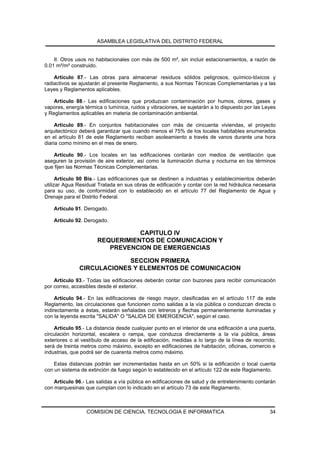 ASAMBLEA LEGISLATIVA DEL DISTRITO FEDERAL


    II. Otros usos no habitacionales con más de 500 m², sin incluir estacionamientos, a razón de
0.01 m²/m² construido.

    Artículo 87.- Las obras para almacenar residuos sólidos peligrosos, químico-tóxicos y
radiactivos se ajustarán al presente Reglamento, a sus Normas Técnicas Complementarias y a las
Leyes y Reglamentos aplicables.

    Artículo 88.- Las edificaciones que produzcan contaminación por humos, olores, gases y
vapores, energía térmica o lumínica, ruidos y vibraciones, se sujetarán a lo dispuesto por las Leyes
y Reglamentos aplicables en materia de contaminación ambiental.

     Artículo 89.- En conjuntos habitacionales con más de cincuenta viviendas, el proyecto
arquitectónico deberá garantizar que cuando menos el 75% de los locales habitables enumerados
en el artículo 81 de este Reglamento reciban asoleamiento a través de vanos durante una hora
diaria como mínimo en el mes de enero.

   Artículo 90.- Los locales en las edificaciones contarán con medios de ventilación que
aseguren la provisión de aire exterior, así como la iluminación diurna y nocturna en los términos
que fijen las Normas Técnicas Complementarias.

      Artículo 90 Bis.- Las edificaciones que se destinen a industrias y establecimientos deberán
utilizar Agua Residual Tratada en sus obras de edificación y contar con la red hidráulica necesaria
para su uso, de conformidad con lo establecido en el artículo 77 del Reglamento de Agua y
Drenaje para el Distrito Federal.

    Artículo 91. Derogado.

    Artículo 92. Derogado.

                                 CAPITULO IV
                      REQUERIMIENTOS DE COMUNICACION Y
                         PREVENCION DE EMERGENCIAS

                            SECCION PRIMERA
               CIRCULACIONES Y ELEMENTOS DE COMUNICACION
    Artículo 93.- Todas las edificaciones deberán contar con buzones para recibir comunicación
por correo, accesibles desde el exterior.

     Artículo 94.- En las edificaciones de riesgo mayor, clasificadas en el artículo 117 de este
Reglamento, las circulaciones que funcionen como salidas a la vía pública o conduzcan directa o
indirectamente a éstas, estarán señaladas con letreros y flechas permanentemente iluminadas y
con la leyenda escrita "SALIDA" O "SALIDA DE EMERGENCIA", según el caso.

    Artículo 95.- La distancia desde cualquier punto en el interior de una edificación a una puerta,
circulación horizontal, escalera o rampa, que conduzca directamente a la vía pública, áreas
exteriores o al vestíbulo de acceso de la edificación, medidas a lo largo de la línea de recorrido,
será de treinta metros como máximo, excepto en edificaciones de habitación, oficinas, comercio e
industrias, que podrá ser de cuarenta metros como máximo.

    Estas distancias podrán ser incrementadas hasta en un 50% si la edificación o local cuenta
con un sistema de extinción de fuego según lo establecido en el artículo 122 de este Reglamento.

    Artículo 96.- Las salidas a vía pública en edificaciones de salud y de entretenimiento contarán
con marquesinas que cumplan con lo indicado en el artículo 73 de este Reglamento.



                  COMISION DE CIENCIA, TECNOLOGIA E INFORMATICA                                  34
 