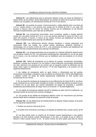 ASAMBLEA LEGISLATIVA DEL DISTRITO FEDERAL


   Artículo 97.- Las edificaciones para la educación deberán contar con áreas de dispersión y
espera dentro de los predios, donde desemboquen las puertas de salida de los alumnos antes de
conducir a la vía pública, con dimensiones mínimas de 0.10 m² por alumno.

    Artículo 98.- Las puertas de acceso, intercomunicación y salida deberán tener una altura de
2.10 m. cuando menos; y una anchura que cumpla con la medida de 0.60 m. por cada 100
usuarios o fracción, pero sin reducir los valores mínimos que se establezcan en las Normas
Técnicas Complementarias, para cada tipo de edificación.

   Artículo 99.- Las circulaciones horizontales, como corredores, pasillos y túneles deberán
cumplir con una altura mínima de 2.10 m. y con una anchura adicional no menor de 0.60 m. por
cada 100 usuarios o fracción, ni menor de los valores mínimos que establezcan las Normas
Técnicas Complementarias para cada tipo de edificación.

   Artículo 100.- Las edificaciones tendrán siempre escaleras o rampas peatonales que
comuniquen todos sus niveles, aun cuando existan elevadores, escaleras eléctricas o
montacargas, con un ancho mínimo de 0.75 m. y las condiciones de diseño que establezcan las
Normas Técnicas Complementarias para cada tipo de edificación.

    Artículo 101.- Las rampas peatonales que se proyecten en cualquier edificación deberán tener
una pendiente máxima de 10%, con pavimentos antiderrapantes, barandales en uno de sus lados
por lo menos y con las anchuras mínimas que se establecen para las escaleras en el artículo
anterior.

    Artículo 102.- Salida de emergencia es el sistema de puertas, circulaciones horizontales,
escaleras y rampas que conducen a la vía pública o áreas exteriores comunicadas directamente
con ésta, adicional a los accesos de uso normal, que se requerirá cuando la edificación sea de
riesgo mayor según la clasificación del artículo 117 de este Reglamento y de acuerdo con las
siguientes disposiciones:

    I. Las salidas de emergencia serán en igual número y dimensiones que las puertas,
circulaciones horizontales y escaleras a que se refieren los artículos 98 a 100 de este Reglamento
y deberán cumplir con todas las demás disposiciones establecidas en esta sección para
circulaciones de uso normal;

    II. No se requerirán escaleras de emergencia en las edificaciones de hasta 25.00 m. de altura,
cuyas escaleras de uso normal estén ubicadas en locales en planta baja abiertos al exterior en por
lo menos uno de sus lados, aun cuando sobrepasen los rangos de ocupantes y superficie
establecidos para edificaciones de riesgo menor en el artículo 117 de este Reglamento;

    III. Las salidas de emergencia deberán permitir el desalojo de cada nivel de la edificación, sin
atravesar locales de servicio como cocinas y bodegas; y

    IV. Las puertas de las salidas de emergencia deberán contar con mecanismos que permitan
abrirlas desde dentro mediante una operación simple de empuje.

    Artículo 103.- En las edificaciones de entretenimiento se deberán instalar butacas, de acuerdo
con las siguientes disposiciones:

    I. Tendrán una anchura mínima de 50 cm.;

    II. El pasillo entre el frente de una butaca y el respaldo de adelante será, cuando menos, de 40
cm.;

     III. Las filas podrán tener un máximo de 24 butacas cuando desemboquen a dos pasillos
laterales y de doce butacas cuando desemboquen a uno solo, si el pasillo al que se refiere la
fracción II tiene cuando menos 75 cm. El ancho mínimo de dicho pasillo para filas de menos


                  COMISION DE CIENCIA, TECNOLOGIA E INFORMATICA                                  35
 