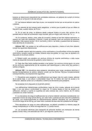 ASAMBLEA LEGISLATIVA DEL DISTRITO FEDERAL


butacas se determinará interpolando las cantidades anteriores, sin perjuicio de cumplir el mínimo
establecido en la fracción II de este artículo;

    IV. Las butacas deberán estar fijas al piso, con excepción de las que se encuentren en palcos
y plateas;

    V. Los asientos de las butacas serán plegadizos, a menos que el pasillo al que se refiere la
fracción II sea, cuando menos, de 75 cm.;

   VI. En el caso de cines, la distancia desde cualquier butaca al punto más cercano de la
pantalla será la mitad de la dimensión mayor de ésta, pero en ningún caso menor de 7 m., y

    VII. En auditorios, teatros, cines, salas de concierto y teatros al aire libre deberá destinarse un
espacio por cada cien asistentes o fracción, a partir de sesenta, para uso exclusivo de personas
impedidas. Este espacio tendrá 1.25 m. de fondo y 0.80 m. de frente y quedará libre de butacas y
fuera del área de circulaciones.

   Artículo 104.- Las gradas en las edificaciones para deportes y teatros al aire libre deberán
cumplir las siguientes disposiciones:

    I. El peralte máximo será de cuarenta y cinco centímetros y la profundidad mínima de setenta
centímetros, excepto cuando se instalen butacas sobre las gradas, en cuyo caso se ajustará a lo
dispuesto en el artículo anterior;

   II. Deberá existir una escalera con anchura mínima de noventa centímetros a cada nueve
metros de desarrollo horizontal de graderío, como máximo, y

     III. Cada diez filas habrá pasillos paralelos a las gradas, con anchura mínima igual a la suma
de las anchuras reglamentarias de las escaleras que desemboquen a ellos entre dos puertas o
salidas contiguas.

    Artículo 105.- Los elevadores para pasajeros, elevadores para carga, escaleras eléctricas y
bandas transportadoras de público, deberán cumplir con las Normas Técnicas Complementarias
correspondientes y las disposiciones siguientes:

     1.- Elevadores para pasajeros. Las edificaciones que tengan más de cuatro niveles, además
de la planta baja, o una altura o profundidad mayor de 12 metros del nivel de acceso a la
edificación, deberán contar con un elevador o sistema de elevadores para pasajeros.

    Se exceptúan de lo dispuesto en el párrafo anterior:

     Las edificaciones habitacionales plurifamiliares hasta de cinco niveles, además de la planta
baja, o con una altura o profundidad no mayor de 15 metros desde el nivel de acceso a la
edificación, siempre y cuando la superficie de cada vivienda sea, como máximo, de 70 metros
cuadrados sin contar indivisos.

    II. Los elevadores de carga en edificaciones de comercio deberán calcularse considerando una
capacidad mínima de carga útil de 250 kg. por cada metro cuadrado de área neta de la plataforma
de carga. Los monta-automóviles en estacionamientos deberán calcularse con una capacidad
mínima de carga útil de 200 kg. por cada metro cuadrado de área neta de la plataforma de carga.

    Para elevadores de carga en otras edificaciones, se deberá considerar la máxima carga de
trabajo multiplicada por un factor de seguridad de 1.5 cuando menos;

    III. Las escaleras eléctricas para transporte de personas tendrán una inclinación de treinta
grados cuando más y una velocidad de 0.60 m. por segundo cuando más, y




                  COMISION DE CIENCIA, TECNOLOGIA E INFORMATICA                                     36
 