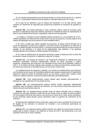 ASAMBLEA LEGISLATIVA DEL DISTRITO FEDERAL


    IV. Las bandas transportadoras para personas tendrán un ancho mínimo de 40 cm. y máximo
de 1.20 m., una pendiente máxima de quince grados y velocidad máxima de 0.70 m./seg.

    En el caso de los sistemas a que se refieren las fracciones I y II de este artículo, éstos
contarán con elementos de seguridad para proporcionar protección al transporte de pasajeros y
carga.

    Artículo 106.- Los locales destinados a cines, auditorios, teatros, salas de concierto, aulas
escolares o espectáculos deportivos deberán garantizar la visibilidad de todos los espectadores al
área en que se desarrolla la función o espectáculo, bajo las normas siguientes:

   I. La isóptica o condición de igual visibilidad deberá calcularse con una constante de 12 cm.,
medida equivalente a la diferencia de niveles entre el ojo de una persona y la parte superior de la
cabeza del espectador que se encuentre en la fila inmediata inferior;

    II. En cines o locales que utilicen pantallas de proyección, el ángulo vertical formado por la
visual del espectador al centro de la pantalla y una línea normal a la pantalla en el centro de la
misma, no deberá exceder de treinta grados, y el ángulo horizontal formado por la línea normal a la
pantalla, en los extremos y la visual de los espectadores más extremos, a los extremos
correspondientes de la pantalla, no deberá exceder de 50 grados, y

    III. En aulas de edificaciones de educación elemental y media, la distancia entre la última fila
de bancas o mesas y el pizarrón no deberá ser mayor de 12 metros.

    Artículo 107.- Los equipos de bombeo y las maquinarias instaladas en edificaciones para
habitación plurifamiliar, conjuntos habitacionales, oficinas, de salud, educación y cultura,
recreación y alojamiento que produzcan una intensidad sonora mayor de 65 decibeles, medida a
0.50 m. en el exterior del local, deberán estar aisladas en locales acondicionados acústicamente,
de manera que reduzcan la intensidad sonora, por los menos, a dicho valor.

   Los establecimientos de alimentos y bebidas y los centros de entretenimiento que produzcan
una intensidad sonora mayor de 65 decibeles deberán estar aislados acústicamente. El aislamiento
deberá ser capaz de reducir la intensidad sonora, por los menos, a dicho valor, medido a siete
metros en cualquier dirección, fuera de los linderos del predio del establecimiento.

    Artículo 108.- Todo estacionamiento público deberá estar drenado adecuadamente, y
bardeado en sus colindancias con los predios vecinos.

   Artículo 109.- Los estacionamientos públicos tendrán carriles separados, debidamente
señalados, para la entrada y salida de los vehículos, con una anchura mínima del arroyo de dos
metros cincuenta centímetros cada uno.

    Artículo 110.- Los estacionamientos tendrán áreas de espera techadas para la entrega y
recepción de vehículos ubicadas a cada lado de los carriles a que se refiere el artículo anterior,
con una longitud mínima de seis metros y una anchura no menor de un metro veinte centímetros.
El piso terminado estará elevado quince centímetros sobre la superficie de rodamiento de los
vehículos.

    El Departamento establecerá otras condiciones, según sea el caso, considerando la frecuencia
de llegada de los vehículos, la ubicación de inmueble y sus condiciones particulares de
funcionamiento.

   Artículo 111.- Los estacionamientos públicos tendrán una caseta de control anexa al área de
espera para el público, situada a una distancia no menor de 4.50 m. del alineamiento y con una
superficie mínima de un metro cuadrado.




                  COMISION DE CIENCIA, TECNOLOGIA E INFORMATICA                                  37
 
