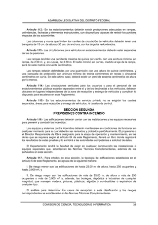 ASAMBLEA LEGISLATIVA DEL DISTRITO FEDERAL


     Artículo 112.- En los estacionamientos deberán existir protecciones adecuadas en rampas,
colindancias, fachadas y elementos estructurales, con dispositivos capaces de resistir los posibles
impactos de los automóviles.

   Las columnas y muros que limiten los carriles de circulación de vehículos deberán tener una
banqueta de 15 cm. de altura y 30 cm. de anchura, con los ángulos redondeados.

    Artículo 113.- Las circulaciones para vehículos en estacionamientos deberán estar separadas
de las de peatones.

    Las rampas tendrán una pendiente máxima de quince por ciento, con una anchura mínima, en
rectas, de 2.50 m. y, en curvas, de 3.50 m. El radio mínimo en curvas, medido al eje de la rampa,
será de siete metros cincuenta centímetros.

    Las rampas estarán delimitadas por una guarnición con una altura de quince centímetros, y
una banqueta de protección con anchura mínima de treinta centímetros en rectas y cincuenta
centímetros en curva. En este último caso, deberá existir un pretil de sesenta centímetros de altura
por lo menos.

    Artículo 114.- Las circulaciones verticales para los usuarios y para el personal de los
estacionamientos públicos estarán separadas entre sí y de las destinadas a los vehículos, deberán
ubicarse en lugares independientes de la zona de recepción y entrega de vehículos y cumplirán lo
dispuesto para escaleras en este Reglamento.

   Artículo 115.- En los estacionamientos de servicio privado no se exigirán los carriles
separados, áreas para recepción y entrega de vehículos, ni casetas de control.

                                 SECCION SEGUNDA
                           PREVISIONES CONTRA INCENDIO
    Artículo 116.- Las edificaciones deberán contar con las instalaciones y los equipos necesarios
para prevenir y combatir los incendios.

     Los equipos y sistemas contra incendios deberán mantenerse en condiciones de funcionar en
cualquier momento para lo cual deberán ser revisados y probados periódicamente. El propietario o
el Director Responsable de Obra designado para la etapa de operación y mantenimiento, en las
obras que se requiera según el artículo 64 de este Reglamento, llevará un libro donde registrará
los resultados de estas pruebas y lo exhibirá a las autoridades competentes a solicitud de éstas.

    El Departamento tendrá la facultad de exigir en cualquier construcción las instalaciones o
equipos especiales que, establezcan las Normas Técnicas Complementarias, además de los
señalados en esta sección.

     Artículo 117.- Para efectos de esta sección, la tipología de edificaciones establecida en el
artículo 5 de este Reglamento, se agrupa de la siguiente manera:

    I. De riesgo menor son las edificaciones de hasta 25.00 m. de altura, hasta 250 ocupantes y
hasta 3,000 m², y

    II. De riesgo mayor son las edificaciones de más de 25.00 m. de altura o más de 250
ocupantes o más de 3,000 m² y, además, las bodegas, depósitos e industrias de cualquier
magnitud, que manejen madera, pinturas, plásticos, algodón y combustibles o explosivos de
cualquier tipo.

    El análisis para determinar los casos de excepción a esta clasificación y los riesgos
correspondientes se establecerán en las Normas Técnicas Complementarias.



                  COMISION DE CIENCIA, TECNOLOGIA E INFORMATICA                                  38
 