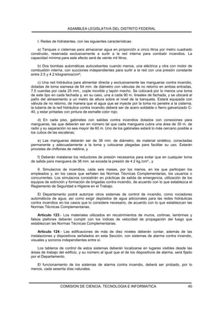 ASAMBLEA LEGISLATIVA DEL DISTRITO FEDERAL


    I. Redes de hidratantes, con las siguientes características:

   a) Tanques o cisternas para almacenar agua en proporción a cinco litros por metro cuadrado
construido, reservada exclusivamente a surtir a la red interna para combatir incendios. La
capacidad mínima para este efecto será de veinte mil litros;

    b) Dos bombas automáticas autocebantes cuando menos, una eléctrica y otra con motor de
combustión interna, con succiones independientes para surtir a la red con una presión constante
entre 2.5 y 4.2 kilogramos/cm²;

     c) Una red hidráulica para alimentar directa y exclusivamente las mangueras contra incendio,
dotadas de toma siamesa de 64 mm. de diámetro con válvulas de no retorno en ambas entradas,
7.5 cuerdas por cada 25 mm., cople movible y tapón macho. Se colocará por lo menos una toma
de este tipo en cada fachada y, en su caso, una a cada 90 m. lineales de fachada, y se ubicará al
paño del alineamiento a un metro de altura sobre el nivel de la banqueta. Estará equipada con
válvula de no retorno, de manera que el agua que se inyecte por la toma no penetre a la cisterna;
la tubería de la red hidráulica contra incendio deberá ser de acero soldable o fierro galvanizado C-
40, y estar pintadas con pintura de esmalte color rojo;

    d) En cada piso, gabinetes con salidas contra incendios dotados con conexiones para
mangueras, las que deberán ser en número tal que cada manguera cubra una área de 30 m. de
radio y su separación no sea mayor de 60 m. Uno de los gabinetes estará lo más cercano posible a
los cubos de las escaleras;

    e) Las mangueras deberán ser de 38 mm. de diámetro, de material sintético, conectadas
permanente y adecuadamente a la toma y colocarse plegadas para facilitar su uso. Estarán
provistas de chiflones de neblina, y

    f) Deberán instalarse los reductores de presión necesarios para evitar que en cualquier toma
de salida para manguera de 38 mm. se exceda la presión de 4.2 kg./cm²., y

    II. Simulacros de incendios, cada seis meses, por los menos, en los que participen los
empleados y, en los casos que señalen las Normas Técnicas Complementarias, los usuarios o
concurrentes. Los simulacros consistirán en prácticas de salida de emergencia, utilización de los
equipos de extinción y formación de brigadas contra incendio, de acuerdo con lo que establezca el
Reglamento de Seguridad e Higiene en el Trabajo.

    El Departamento podrá autorizar otros sistemas de control de incendio, como rociadores
automáticos de agua, así como exigir depósitos de agua adicionales para las redes hidráulicas
contra incendios en los casos que lo considere necesario, de acuerdo con lo que establezcan las
Normas Técnicas Complementarias.

    Artículo 123.- Los materiales utilizados en recubrimientos de muros, cortinas, lambrines y
falsos plafones deberán cumplir con los índices de velocidad de propagación del fuego que
establezcan las Normas Técnicas Complementarias.

    Artículo 124.- Las edificaciones de más de diez niveles deberán contar, además de las
instalaciones y dispositivos señalados en esta Sección, con sistemas de alarma contra incendio,
visuales y sonoros independientes entre sí.

    Los tableros de control de estos sistemas deberán localizarse en lugares visibles desde las
áreas de trabajo del edificio, y su número al igual que el de los dispositivos de alarma, será fijado
por el Departamento.

   El funcionamiento de los sistemas de alarma contra incendio, deberá ser probado, por lo
menos, cada sesenta días naturales.



                  COMISION DE CIENCIA, TECNOLOGIA E INFORMATICA                                   40
 