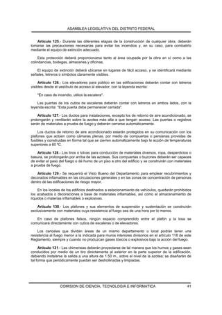 ASAMBLEA LEGISLATIVA DEL DISTRITO FEDERAL


   Artículo 125.- Durante las diferentes etapas de la construcción de cualquier obra, deberán
tomarse las precauciones necesarias para evitar los incendios y, en su caso, para combatirlo
mediante el equipo de extinción adecuado.

     Esta protección deberá proporcionarse tanto al área ocupada por la obra en sí como a las
colindancias, bodegas, almacenes y oficinas.

   El equipo de extinción deberá ubicarse en lugares de fácil acceso, y se identificará mediante
señales, letreros o símbolos claramente visibles.

     Artículo 126.- Los elevadores para público en las edificaciones deberán contar con letreros
visibles desde el vestíbulo de acceso al elevador, con la leyenda escrita:

    "En caso de incendio, utilice la escalera".

    Las puertas de los cubos de escaleras deberán contar con letreros en ambos lados, con la
leyenda escrita: "Esta puerta debe permanecer cerrada".

    Artículo 127.- Los ductos para instalaciones, excepto los de retorno de aire acondicionado, se
prolongarán y ventilarán sobre la azotea más alta a que tengan acceso. Las puertas o registros
serán de materiales a prueba de fuego y deberán cerrarse automáticamente.

    Los ductos de retorno de aire acondicionado estarán protegidos en su comunicación con los
plafones que actúen como cámaras plenas, por medio de compuertas o persianas provistas de
fusibles y construidas en forma tal que se cierren automáticamente bajo la acción de temperaturas
superiores a 60 ºC.

    Artículo 128.- Los tiros o tolvas para conducción de materiales diversos, ropa, desperdicios o
basura, se prolongarán por arriba de las azoteas. Sus compuertas o buzones deberán ser capaces
de evitar el paso del fuego o de humo de un piso a otro del edificio y se construirán con materiales
a prueba de fuego.

   Artículo 129.- Se requerirá el Visto Bueno del Departamento para emplear recubrimientos y
decorados inflamables en las circulaciones generales y en las zonas de concentración de personas
dentro de las edificaciones de riesgo mayor.

     En los locales de los edificios destinados a estacionamiento de vehículos, quedarán prohibidos
los acabados o decoraciones a base de materiales inflamables, así como el almacenamiento de
líquidos o materias inflamables o explosivas.

    Artículo 130.- Los plafones y sus elementos de suspensión y sustentación se construirán
exclusivamente con materiales cuya resistencia al fuego sea de una hora por lo menos.

   En caso de plafones falsos, ningún espacio comprendido entre el plafón y la losa se
comunicará directamente con cubos de escaleras o de elevadores.

    Los canceles que dividan áreas de un mismo departamento o local podrán tener una
resistencia al fuego menor a la indicada para muros interiores divisorios en el artículo 118 de este
Reglamento, siempre y cuando no produzcan gases tóxicos o explosivos bajo la acción del fuego.

     Artículo 131.- Las chimeneas deberán proyectarse de tal manera que los humos y gases sean
conducidos por medio de un tiro directamente al exterior en la parte superior de la edificación,
debiendo instalarse la salida a una altura de 1.50 m., sobre el nivel de la azotea; se diseñarán de
tal forma que periódicamente puedan ser deshollinadas y limpiadas.




                  COMISION DE CIENCIA, TECNOLOGIA E INFORMATICA                                  41
 