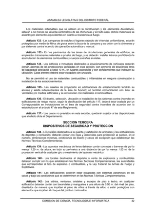 ASAMBLEA LEGISLATIVA DEL DISTRITO FEDERAL


     Los materiales inflamables que se utilicen en la construcción y los elementos decorativos,
estarán a no menos de sesenta centímetros de las chimeneas y en todo caso, dichos materiales se
aislarán por elementos equivalentes en cuanto a resistencia al fuego.

    Artículo 132.- Las campanas de estufas o fogones excepto de viviendas unifamiliares, estarán
protegidas por medio de filtros de grasa entre la boca de la campana y su unión con la chimenea y
por sistemas contra incendio de operación automática o manual.

   Artículo 133.- En los pavimentos de las áreas de circulaciones generales de edificios, se
emplearán únicamente materiales a prueba de fuego, y se deberán instalar letreros prohibiendo la
acumulación de elementos combustibles y cuerpos extraños en éstas.

    Artículo 134.- Los edificios e inmuebles destinados a estacionamiento de vehículos deberán
contar, además de las protecciones señaladas en esta sección, con areneros de doscientos litros
de capacidad colocados a cada 10 m., en lugares accesibles y con señalamientos que indiquen su
ubicación. Cada arenero deberá estar equipado con una pala.

    No se permitirá el uso de materiales combustibles o inflamables en ninguna construcción o
instalación de los estacionamientos.

    Artículo 135.- Las casetas de proyección en edificaciones de entretenimiento tendrán su
acceso y salida independientes de la sala de función; no tendrán comunicación con ésta; se
ventilarán por medios artificiales y se construirán con materiales incombustibles.

     Artículo 136.- El diseño, selección, ubicación e instalación de los sistemas contra incendio en
edificaciones de riesgo mayor, según la clasificación del artículo 117, deberá estar avalada por un
Corresponsable en instalaciones en el área de seguridad contra incendios de acuerdo con lo
establecido en el artículo 47 de este Reglamento.

   Artículo 137.- Los casos no previstos en esta sección, quedarán sujetos a las disposiciones
que al efecto dicte el Departamento.

                             SECCION TERCERA
                  DISPOSITIVOS DE SEGURIDAD Y PROTECCION
    Artículo 138.- Los locales destinados a la guarda y exhibición de animales y las edificaciones
de deportes y recreación, deberán contar con rejas y desniveles para protección al público, en el
número, dimensiones mínimas, condiciones de diseño y casos de excepción que establezcan las
Normas Técnicas Complementarias.

    Artículo 139.- Los aparatos mecánicos de ferias deberán contar con rejas o barreras de por lo
menos 1.20 m. de altura, en todo su perímetro a una distancia de por lo menos 1.50 m. de la
proyección vertical de cualquier giro o movimiento del aparato mecánico.

   Artículo 140.- Los locales destinados al depósito o venta de explosivos y combustibles
deberán cumplir con lo que establezcan las Normas Técnicas Complementarias, las autoridades
que correspondan al tipo de explosivo o combustible, y la Ley Federal de Armas de Fuego y
Explosivos.

   Artículo 141.- Las edificaciones deberán estar equipadas con sistemas pararrayos en los
casos y bajo las condiciones que se determinen en las Normas Técnicas Complementarias.

     Artículo 142.- Los vidrios, ventanas, cristales y espejos de piso a techo, en cualquier
edificación deberán contar con barandales y manguetes a una altura de 0.90 m. del nivel del piso,
diseñados de manera que impidan el paso de niños a través de ellos, o estar protegidos con
elementos que impidan el choque del público contra ellos.



                  COMISION DE CIENCIA, TECNOLOGIA E INFORMATICA                                  42
 