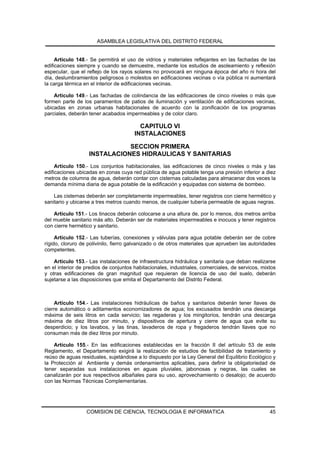 ASAMBLEA LEGISLATIVA DEL DISTRITO FEDERAL


     Artículo 148.- Se permitirá el uso de vidrios y materiales reflejantes en las fachadas de las
edificaciones siempre y cuando se demuestre, mediante los estudios de asoleamiento y reflexión
especular, que el reflejo de los rayos solares no provocará en ninguna época del año ni hora del
día, deslumbramientos peligrosos o molestos en edificaciones vecinas o vía pública ni aumentará
la carga térmica en el interior de edificaciones vecinas.

    Artículo 149.- Las fachadas de colindancia de las edificaciones de cinco niveles o más que
formen parte de los paramentos de patios de iluminación y ventilación de edificaciones vecinas,
ubicadas en zonas urbanas habitacionales de acuerdo con la zonificación de los programas
parciales, deberán tener acabados impermeables y de color claro.

                                         CAPITULO VI
                                       INSTALACIONES

                              SECCION PRIMERA
                   INSTALACIONES HIDRAULICAS Y SANITARIAS
     Artículo 150.- Los conjuntos habitacionales, las edificaciones de cinco niveles o más y las
edificaciones ubicadas en zonas cuya red pública de agua potable tenga una presión inferior a diez
metros de columna de agua, deberán contar con cisternas calculadas para almacenar dos veces la
demanda mínima diaria de agua potable de la edificación y equipadas con sistema de bombeo.

    Las cisternas deberán ser completamente impermeables, tener registros con cierre hermético y
sanitario y ubicarse a tres metros cuando menos, de cualquier tubería permeable de aguas negras.

    Artículo 151.- Los tinacos deberán colocarse a una altura de, por lo menos, dos metros arriba
del mueble sanitario más alto. Deberán ser de materiales impermeables e inocuos y tener registros
con cierre hermético y sanitario.

     Artículo 152.- Las tuberías, conexiones y válvulas para agua potable deberán ser de cobre
rígido, cloruro de polivinilo, fierro galvanizado o de otros materiales que aprueben las autoridades
competentes.

    Artículo 153.- Las instalaciones de infraestructura hidráulica y sanitaria que deban realizarse
en el interior de predios de conjuntos habitacionales, industriales, comerciales, de servicos, mixtos
y otras edificaciones de gran magnitud que requieran de licencia de uso del suelo, deberán
sujetarse a las disposiciones que emita el Departamento del Distrito Federal.



     Artículo 154.- Las instalaciones hidráulicas de baños y sanitarios deberán tener llaves de
cierre automático o aditamentos economizadores de agua; los excusados tendrán una descarga
máxima de seis litros en cada servicio; las regaderas y los mingitorios, tendrán una descarga
máxima de diez litros por minuto, y dispositivos de apertura y cierre de agua que evite su
desperdicio; y los lavabos, y las tinas, lavaderos de ropa y fregaderos tendrán llaves que no
consuman más de diez litros por minuto.

    Artículo 155.- En las edificaciones establecidas en la fracción II del artículo 53 de este
Reglamento, el Departamento exigirá la realización de estudios de factibilidad de tratamiento y
reúso de aguas residuales, sujetándose a lo dispuesto por la Ley General del Equilibrio Ecológico y
la Protección al Ambiente y demás ordenamientos aplicables, para definir la obligatoriedad de
tener separadas sus instalaciones en aguas pluviales, jabonosas y negras, las cuales se
canalizarán por sus respectivos albañales para su uso, aprovechamiento o desalojo; de acuerdo
con las Normas Técnicas Complementarias.




                  COMISION DE CIENCIA, TECNOLOGIA E INFORMATICA                                   45
 
