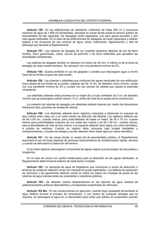 ASAMBLEA LEGISLATIVA DEL DISTRITO FEDERAL


    Artículo 156.- En las edificaciones de habitación unifamiliar de hasta 500 m² y consumos
máximos de agua de 1,000 m3 bimestrales, ubicadas en zonas donde exista el servicio público de
alcantarillado de tipo separado, los desagües serán separados, uno para aguas pluviales y otro
para aguas residuales. En el resto de las edificaciones los desagües se harán separados y estarán
sujetos a los proyectos de uso racional de agua, reúso, tratamiento, regularización y sitio de
descarga que apruebe el Departamento.

    Artículo 157.- Las tuberías de desagüe de los muebles sanitarios deberán de ser de fierro
fundido, fierro galvanizado, cobre, cloruro de polivinilo o de otros materiales que aprueben las
autoridades competentes.

   Las tuberías de desagüe tendrán un diámetro no menor de 32 mm, ni inferior al de la boca de
desagüe de cada mueble sanitario. Se colocarán con una pendiente mínima de 2%.

    Artículo 158.- Queda prohibido el uso de gárgolas o canales que descarguen agua a chorro
fuera de los límites propios de cada predio.

    Artículo 159.- Las tuberías o albañales que conducen las aguas residuales de una edificación
hacia afuera de los límites de su predio, deberán ser de 15 cm. de diámetro como mínimo, contar
con una pendiente mínima de 2% y cumplir con las normas de calidad que expida la autoridad
competente.

    Los albañales deberán estar provistos en su origen de un tubo ventilador de 5 cm. de diámetro
mínimo que se prolongará cuando menos 1.5 m. arriba del nivel de la azotea de la construcción.

    La conexión de tuberías de desagüe con albañales deberá hacerse por medio de obturadores
hidráulicos fijos, provistos de ventilación directa.

    Artículo 160.- Los albañales deberán tener registros colocados a distancias no mayores de
diez metros entre cada uno y en cada cambio de dirección del albañal. Los registros deberán ser
de 40 x 60 cm., cuando menos, para profundidades de hasta un metro; de 50 x 70 cm. cuando
menos para profundidades mayores de uno hasta dos metros y de 60 x 80 cm., cuando menos,
para profundidades de más de dos metros. Los registros deberán tener tapas con cierre hermético,
a prueba de roedores. Cuando un registro deba colocarse bajo locales habitables o
complementarios, o locales de trabajo y reunión deberán tener doble tapa con cierre hermético.

    Artículo 161.- En las zonas donde no exista red de alcantarillado público, el Departamento
autorizará el uso de fosas sépticas de procesos bioenzimáticos de transformación rápida, siempre
y cuando se demuestre la absorción del terreno.

   A las fosas sépticas descargarán únicamente las aguas negras que provengan de excusados y
mingitorios.

   En el caso de zonas con suelos inadecuados para la absorción de las aguas residuales, el
Departamento determinará el sistema de tratamiento a instalar.

     Artículo 162.- La descarga de agua de fregaderos que conduzcan a pozos de absorción o
terrenos de oxidación deberán contar con trampas de grasa registrables. Los talleres de reparación
de vehículos y las gasolineras deberán contar en todos los casos con trampas de grasa en las
tuberías de agua residual antes de conectarlas a colectores públicos.

    Artículo 163.- Se deberán colocar desarenadores en las tuberías de agua residual de
estacionamientos públicos descubiertos y circulaciones empedradas de vehículos.

    Artículo 163 Bis.- En las construcciones en ejecución, cuando haya necesidad de bombear el
agua freática durante el proceso de cimentación, o con motivo de cualquier desagüe que se
requiera, se descargará el agua en un decantador para evitar que sólidos en suspensión azolven


                 COMISION DE CIENCIA, TECNOLOGIA E INFORMATICA                                 46
 