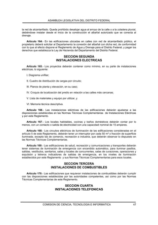 ASAMBLEA LEGISLATIVA DEL DISTRITO FEDERAL


la red de alcantarillado. Queda prohibido desalojar agua al arroyo de la calle o a la coladera pluvial,
debiéndose instalar desde el inicio de la construcción el albañal autorizado que se conecta al
drenaje.

    Artículo 164.- En las edificaciones ubicadas en calles con red de alcantarillado público, el
propietario deberá solicitar al Departamento la conexión del albañal con dicha red, de conformidad
con lo que al efecto dispone el Reglamento de Agua y Drenaje para el Distrito Federal, y pagar los
derechos que establezca la Ley de Hacienda del Departamento del Distrito Federal.

                                   SECCION SEGUNDA
                               INSTALACIONES ELECTRICAS
    Artículo 165.- Los proyectos deberán contener como mínimo, en su parte de instalaciones
eléctricas, lo siguiente:

    I. Diagrama unifilar;

    II. Cuadro de distribución de cargas por circuito;

    III. Planos de planta y elevación, en su caso;

    IV. Croquis de localización del predio en relación a las calles más cercanas;

    V. Lista de materiales y equipo por utilizar, y

    VI. Memoria técnica descriptiva.

    Artículo 166.- Las instalaciones eléctricas de las edificaciones deberán ajustarse a las
disposiciones establecidas en las Normas Técnicas Complementarias de Instalaciones Eléctricas
y por este Reglamento.

   Artículo 167.- Los locales habitables, cocinas y baños domésticos deberán contar por lo
menos, con un contacto o salida de electricidad con una capacidad nominal de 15 amperes.

     Artículo 168.- Los circuitos eléctricos de iluminación de las edificaciones consideradas en el
artículo 5 de este Reglamento, deberán tener un interruptor por cada 50 m² o fracción de superficie
iluminada, excepto las de comercio, recreación e industria, que deberán observar lo dispuesto en
las Normas Técnicas Complementarias.

     Artículo 169.- Las edificaciones de salud, recreación y comunicaciones y transportes deberán
tener sistemas de iluminación de emergencia con encendido automático, para iluminar pasillos,
salidas, vestíbulos, sanitarios, salas y locales de concurrentes, salas de curaciones, operaciones y
expulsión y letreros indicadores de salidas de emergencia, en los niveles de iluminación
establecidos por este Reglamento y sus Normas Técnicas Complementarias para esos locales.

                                   SECCION TERCERA
                            INSTALACIONES DE COMBUSTIBLES
   Artículo 170.- Las edificaciones que requieran instalaciones de combustibles deberán cumplir
con las disposiciones establecidas por las autoridades competentes, así como por las Normas
Técnicas Complementarias de este Reglamento.

                                   SECCION CUARTA
                              INSTALACIONES TELEFONICAS



                   COMISION DE CIENCIA, TECNOLOGIA E INFORMATICA                                    47
 