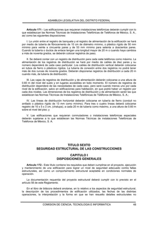ASAMBLEA LEGISLATIVA DEL DISTRITO FEDERAL


    Artículo 171.- Las edificaciones que requieran instalaciones telefónicas deberán cumplir con lo
que establezcan las Normas Técnicas de Instalaciones Telefónicas de Teléfonos de México, S. A.,
así como las siguientes disposiciones:

    I. La unión entre el registro de banqueta y el registro de alimentación de la edificación se hará
por medio de tubería de fibrocemento de 10 cm de diámetro mínimo, o plástico rígido de 50 mm
mínimo para veinte a cincuenta pares y de 53 mm mínimo para setenta a doscientos pares.
Cuando la tubería o ductos de enlace tengan una longitud mayor de 20 m o cuando haya cambios
a más de noventa grados, se deberán colocar registros de paso;

    II. Se deberá contar con un registro de distribución para cada siete teléfonos como máximo. La
alimentación de los registros de distribución se hará por medio de cables de diez pares y su
número dependerá de cada caso particular. Los cables de distribución vertical deberán colocarse
en tubos de fierro o plásticos rígidos. La tubería de conexión entre dos registros no podrá tener
más de dos curvas de noventa grados. Deberán disponerse registros de distribución a cada 20 m
cuando más, de tubería de distribución;

     III. Las cajas de registros de distribución y de alimentación deberán colocarse a una altura de
0.60 m del nivel del suelo y en lugares accesibles en todo momento. El número de registros de
distribución dependerá de las necesidades de cada caso, pero será cuando menos uno por cada
nivel de la edificación, salvo en edificaciones para habitación, en que podrá haber un registro por
cada dos niveles. Las dimensiones de los registros de distribución y de alimentación serán las que
establecen las Normas Técnicas de Instalaciones Telefónicas de Teléfonos de México, S. A.;

     IV. Las líneas de distribución horizontal deberán colocarse en tubería de fierro (conduit no
anillado o plástico rígido de 13 mm como mínimo). Para tres o cuatro líneas deberá colocarse
registro de 10 x 5 x 3 cm, (chalupa), a cada 20 m de tubería como máximo, a una altura de 0.60 m
sobre el nivel del piso; y

    V. Las edificaciones que requieran conmutadores o instalaciones telefónicas especiales
deberán sujetarse a lo que establecen las Normas Técnicas de instalaciones Telefónicas de
Teléfonos de México, S. A.




                            TITULO SEXTO
            SEGURIDAD ESTRUCTURAL DE LAS CONSTRUCCIONES

                                     CAPITULO I
                              DISPOSICIONES GENERALES
    Artículo 172.- Este título contiene los requisitos que deben cumplirse en el proyecto, ejecución
y mantenimiento de una edificación para lograr un nivel de seguridad adecuado contra fallas
estructurales, así como un comportamiento estructural aceptable en condiciones normales de
operación.

     La documentación requerida del proyecto estructural deberá cumplir con lo previsto en el
artículo 56 de este Reglamento.

    En el libro de bitácora deberá anotarse, en lo relativo a los aspectos de seguridad estructural,
la descripción de los procedimientos de edificación utilizados, las fechas de las distintas
operaciones, la interpretación y la forma en que se han resuelto detalles estructurales no


                  COMISION DE CIENCIA, TECNOLOGIA E INFORMATICA                                   48
 