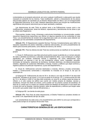 ASAMBLEA LEGISLATIVA DEL DISTRITO FEDERAL


contemplados en el proyecto estructural, así como cualquier modificación o adecuación que resulte
necesaria al contenido de los mismos. Toda modificación, adición o interpretación de los planos
estructurales deberá ser aprobada por el Director Responsable de Obra o por el Corresponsable
en Seguridad Estructural, en su caso. Deberán elaborarse planos que incluyan las modificaciones
significativas del proyecto estructural que se hayan aprobado y realizado.

    Las disposiciones de este Título se aplican tanto a las Edificaciones nuevas como a las
modificaciones, ampliaciones, obras de refuerzo, reparaciones y demoliciones de las obras a que
se refiere este Reglamento.

    Para puentes, túneles, torres, chimeneas y estructuras industriales no convencionales, pueden
requerirse disposiciones específicas que difieran en algunos aspectos de las contenidas en este
Título. Los procedimientos de revisión de la seguridad para cada uno de estos casos deberán ser
aprobados por las autoridades competentes del Departamento.

    Artículo 173.- El Departamento expedirá Normas Técnicas Complementarias para definir los
requisitos específicos de ciertos materiales y sistemas estructurales, así como procedimientos de
diseño para acciones particulares, como efectos de sismos y de vientos

    Artículo 174.- Para los efectos de este Título las construcciones se clasifican en los siguientes
grupos:

    I.- Grupo A. Edificaciones cuya falla estructural podría causar la pérdida de un número elevado
de vidas o pérdidas económicas o culturales excepcionalmente altas, o que constituyan un peligro
significativo por contener sustancias tóxicas o explosivas, así como edificaciones cuyo
funcionamiento es esencial a raíz de una emergencia urbana, como: hospitales, escuelas,
terminales de transporte, estaciones de bomberos, centrales eléctricas y de telecomunicaciones;
estadios, depósitos de sustancias inflamables o tóxicas; museos y edificios que alojen archivos y
registros públicos de particular importancia, a juicio del Departamento; y

    II.- Grupo B.- Edificaciones comunes destinadas a vivienda, oficinas y locales comerciales,
hoteles y construcciones comerciales e industriales no incluidas en el Grupo A, las que se
subdividen en:

     a) Subgrupo B1. Edificaciones de más de 30 m. de altura o con más de 6,000 m² de área total
construida, ubicadas en las zonas I y II a que se alude en el artículo 175, y construcciones de más
de 15 m. de altura o 3,000 m² de área total construida, en zona III; en ambos casos las áreas se
refieren a un sólo cuerpo de edificio que cuente con medios propios de desalojo, (acceso y
escaleras), incluyen las áreas de anexos, como pueden ser los propios cuerpos de escaleras. El
área de un cuerpo que no cuente con medios propios de desalojo se adicionará a la de aquél otro
a través del cual se desaloje. Además templos, salas de espectáculos y edificios que tengan salas
de reunión que puedan alojar más de 200 personas, y

    b) Subgrupo B2. Las demás de este grupo.

    Artículo 175.- Para fines de estas disposiciones, el Distrito Federal se considera dividido en
las zonas I a III, dependiendo del tipo de suelo.

   Las características de cada zona y los procedimientos para definir la zona que corresponde a
cada predio se fijan en el Capítulo VIII de este Título.

                              CAPITULO II
            CARACTERISTICAS GENERALES DE LAS EDIFICACIONES




                  COMISION DE CIENCIA, TECNOLOGIA E INFORMATICA                                   49
 