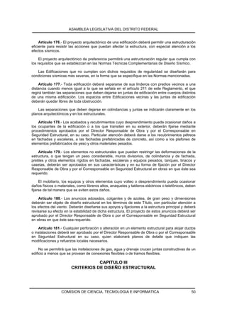 ASAMBLEA LEGISLATIVA DEL DISTRITO FEDERAL


     Artículo 176.- El proyecto arquitectónico de una edificación deberá permitir una estructuración
eficiente para resistir las acciones que puedan afectar la estructura, con especial atención a los
efectos sísmicos.

     El proyecto arquitectónico de preferencia permitirá una estructuración regular que cumpla con
los requisitos que se establezcan en las Normas Técnicas Complementarias de Diseño Sísmico.

   Las Edificaciones que no cumplan con dichos requisitos de regularidad se diseñarán para
condiciones sísmicas más severas, en la forma que se especifique en las Normas mencionadas.

    Artículo 177.- Toda edificación deberá separarse de sus linderos con predios vecinos a una
distancia cuando menos igual a la que se señala en el artículo 211 de este Reglamento, el que
regirá también las separaciones que deben dejarse en juntas de edificación entre cuerpos distintos
de una misma edificación. Los espacios entre Edificaciones vecinas y las juntas de edificación
deberán quedar libres de toda obstrucción.

    Las separaciones que deben dejarse en colindancias y juntas se indicarán claramente en los
planos arquitectónicos y en los estructurales.

    Artículo 178.- Los acabados y recubrimientos cuyo desprendimiento pueda ocasionar daños a
los ocupantes de la edificación o a los que transiten en su exterior, deberán fijarse mediante
procedimientos aprobados por el Director Responsable de Obra y por el Corresponsable en
Seguridad Estructural, en su caso. Particular atención deberá darse a los recubrimientos pétreos
en fachadas y escaleras, a las fachadas prefabricadas de concreto, así como a los plafones de
elementos prefabricados de yeso y otros materiales pesados.

    Artículo 179.- Los elementos no estructurales que puedan restringir las deformaciones de la
estructura, o que tengan un peso considerable, muros divisorios, de colindancia y de fachada,
pretiles y otros elementos rígidos en fachadas, escaleras y equipos pesados, tanques, tinacos y
casetas, deberán ser aprobados en sus características y en su forma de fijación por el Director
Responsable de Obra y por el Corresponsable en Seguridad Estructural en obras en que éste sea
requerido.

     El mobiliario, los equipos y otros elementos cuyo volteo o desprendimiento pueda ocasionar
daños físicos o materiales, como libreros altos, anaqueles y tableros eléctricos o telefónicos, deben
fijarse de tal manera que se eviten estos daños.

    Artículo 180.- Los anuncios adosados, colgantes y de azotea, de gran peso y dimensiones
deberán ser objeto de diseño estructural en los términos de este Título, con particular atención a
los efectos del viento. Deberán diseñarse sus apoyos y fijaciones a la estructura principal y deberá
revisarse su efecto en la estabilidad de dicha estructura. El proyecto de estos anuncios deberá ser
aprobado por el Director Responsable de Obra o por el Corresponsable en Seguridad Estructural
en obras en que éste sea requerido.

    Artículo 181.- Cualquier perforación o alteración en un elemento estructural para alojar ductos
o instalaciones deberá ser aprobado por el Director Responsable de Obra o por el Corresponsable
en Seguridad Estructural en su caso, quien elaborará planos de detalle que indiquen las
modificaciones y refuerzos locales necesarios.

     No se permitirá que las instalaciones de gas, agua y drenaje crucen juntas constructivas de un
edificio a menos que se provean de conexiones flexibles o de tramos flexibles.

                                   CAPITULO III
                        CRITERIOS DE DISEÑO ESTRUCTURAL




                  COMISION DE CIENCIA, TECNOLOGIA E INFORMATICA                                   50
 