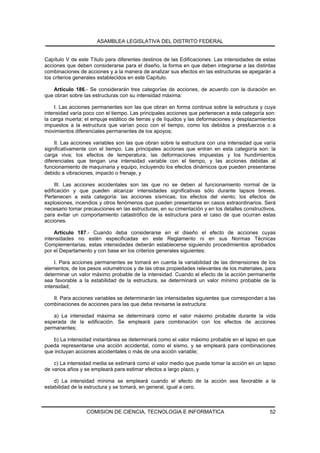 ASAMBLEA LEGISLATIVA DEL DISTRITO FEDERAL


Capítulo V de este Título para diferentes destinos de las Edificaciones. Las intensidades de estas
acciones que deben considerarse para el diseño, la forma en que deben integrarse a las distintas
combinaciones de acciones y a la manera de analizar sus efectos en las estructuras se apegarán a
los criterios generales establecidos en este Capítulo.

   Artículo 186.- Se considerarán tres categorías de acciones, de acuerdo con la duración en
que obran sobre las estructuras con su intensidad máxima:

    I. Las acciones permanentes son las que obran en forma continua sobre la estructura y cuya
intensidad varía poco con el tiempo. Las principales acciones que pertenecen a esta categoría son:
la carga muerta; el empuje estático de tierras y de líquidos y las deformaciones y desplazamientos
impuestos a la estructura que varían poco con el tiempo, como los debidos a presfuerzos o a
movimientos diferenciales permanentes de los apoyos;

     II. Las acciones variables son las que obran sobre la estructura con una intensidad que varía
significativamente con el tiempo. Las principales acciones que entran en esta categoría son: la
carga viva; los efectos de temperatura; las deformaciones impuestas y los hundimientos
diferenciales que tengan una intensidad variable con el tiempo, y las acciones debidas al
funcionamiento de maquinaria y equipo, incluyendo los efectos dinámicos que pueden presentarse
debido a vibraciones, impacto o frenaje, y

     III. Las acciones accidentales son las que no se deben al funcionamiento normal de la
edificación y que pueden alcanzar intensidades significativas sólo durante lapsos breves.
Pertenecen a esta categoría: las acciones sísmicas; los efectos del viento; los efectos de
explosiones, incendios y otros fenómenos que pueden presentarse en casos extraordinarios. Será
necesario tomar precauciones en las estructuras, en su cimentación y en los detalles constructivos,
para evitar un comportamiento catastrófico de la estructura para el caso de que ocurran estas
acciones.

    Artículo 187.- Cuando deba considerarse en el diseño el efecto de acciones cuyas
intensidades no estén especificadas en este Reglamento ni en sus Normas Técnicas
Complementarias, estas intensidades deberán establecerse siguiendo procedimientos aprobados
por el Departamento y con base en los criterios generales siguientes:

    I. Para acciones permanentes se tomará en cuenta la variabilidad de las dimensiones de los
elementos, de los pesos volumétricos y de las otras propiedades relevantes de los materiales, para
determinar un valor máximo probable de la intensidad. Cuando el efecto de la acción permanente
sea favorable a la estabilidad de la estructura, se determinará un valor mínimo probable de la
intensidad;

   II. Para acciones variables se determinarán las intensidades siguientes que correspondan a las
combinaciones de acciones para las que deba revisarse la estructura:

   a) La intensidad máxima se determinará como el valor máximo probable durante la vida
esperada de la edificación. Se empleará para combinación con los efectos de acciones
permanentes;

   b) La intensidad instantánea se determinará como el valor máximo probable en el lapso en que
pueda representarse una acción accidental, como el sismo, y se empleará para combinaciones
que incluyan acciones accidentales o más de una acción variable;

    c) La intensidad media se estimará como el valor medio que puede tomar la acción en un lapso
de varios años y se empleará para estimar efectos a largo plazo, y

    d) La intensidad mínima se empleará cuando el efecto de la acción sea favorable a la
estabilidad de la estructura y se tomará, en general, igual a cero.



                  COMISION DE CIENCIA, TECNOLOGIA E INFORMATICA                                 52
 