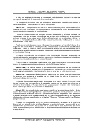 ASAMBLEA LEGISLATIVA DEL DISTRITO FEDERAL


    III. Para las acciones accidentales se considerará como intensidad de diseño el valor que
corresponde a un periodo de recurrencia de cincuenta años.

  Las intensidades supuestas para las acciones no especificadas deberán justificarse en la
memoria de cálculo y consignarse en los planos estructurales.

    Artículo 188.- La seguridad de una estructura deberá verificarse para el efecto combinado de
todas las acciones que tengan una probabilidad no despreciable de ocurrir simultáneamente,
considerándose dos categorías de combinaciones:

    I. Para las combinaciones que incluyan acciones permanentes y acciones variables, se
considerarán todas las acciones permanentes que actúen sobre la estructura y las distintas
acciones variables, de las cuales la más desfavorable se tomará con su intensidad máxima y el
resto con su intensidad instantánea, o bien todas ellas con su intensidad media cuando se trate de
evaluar efectos a largo plazo.

    Para la combinación de carga muerta más carga viva, se empleará la intensidad máxima de la
carga viva del artículo 199 de este Reglamento, considerándola uniformemente repartida sobre
toda el área. Cuando se tomen en cuenta distribuciones de la carga viva más desfavorables que la
uniformemente repartida, deberán tomarse los valores de la intensidad instantánea especificada en
el mencionado artículo, y

    II. Para las combinaciones que incluyan acciones permanentes, variables y accidentales, se
considerarán todas las acciones permanentes, las acciones variables con sus valores instantáneos
y únicamente una acción accidental en cada combinación.

    En ambos tipos de combinación los efectos de todas las acciones deberán multiplicarse por los
factores de carga apropiados de acuerdo con el artículo 194 de este Capítulo.

    Artículo 189.- Las fuerzas internas y las deformaciones producidas por las acciones se
determinarán mediante un análisis estructural realizado por un método reconocido que tome en
cuenta las propiedades de los materiales ante los tipos de carga que se estén considerando.

    Artículo 190.- Se entenderá por resistencia la magnitud de una acción, o de una combinación
de acciones, que provocaría la aparición de un estado límite de falla de la estructura o
cualesquiera de sus componentes.

     En general, la resistencia se expresará en términos de la fuerza interna, o combinación de
fuerzas internas, que corresponden a la capacidad máxima de las secciones críticas de la
estructura. Se entenderá por fuerzas internas las fuerzas axiales y cortantes y los momentos de
flexión y torsión que actúan en una sección de la estructura.

     Artículo 191.- Los procedimientos para la determinación de la resistencia de diseño y de los
factores de resistencia correspondientes a los materiales y sistemas constructivos más comunes
se establecerán en las Normas Técnicas Complementarias de este Reglamento. Para determinar
la resistencia de diseño ante estados límite de falla de cimentaciones se emplearán procedimientos
y factores de resistencia especificados en el Capítulo VIII de este Título y en sus Normas Técnicas
Complementarias.

    En casos no comprendidos en los documentos mencionados, la resistencia de diseño se
determinará con procedimientos analíticos basados en evidencia teórica y experimental, o con
procedimientos experimentales de acuerdo con el artículo 192 de este Reglamento. En ambos
casos, el procedimiento para la determinación de la resistencia de diseño deberá ser aprobado por
el Departamento.




                  COMISION DE CIENCIA, TECNOLOGIA E INFORMATICA                                 53
 
