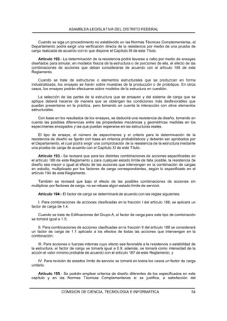 ASAMBLEA LEGISLATIVA DEL DISTRITO FEDERAL


    Cuando se siga un procedimiento no establecido en las Normas Técnicas Complementarias, el
Departamento podrá exigir una verificación directa de la resistencia por medio de una prueba de
carga realizada de acuerdo con lo que dispone el Capítulo XI de este Título.

    Artículo 192.- La determinación de la resistencia podrá llevarse a cabo por medio de ensayes
diseñados para simular, en modelos físicos de la estructura o de porciones de ella, el efecto de las
combinaciones de acciones que deban considerarse de acuerdo con el artículo 188 de este
Reglamento.

    Cuando se trate de estructuras o elementos estructurales que se produzcan en forma
industrializada, los ensayes se harán sobre muestras de la producción o de prototipos. En otros
casos, los ensayes podrán efectuarse sobre modelos de la estructura en cuestión.

    La selección de las partes de la estructura que se ensayen y del sistema de carga que se
aplique deberá hacerse de manera que se obtengan las condiciones más desfavorables que
puedan presentarse en la práctica, pero tomando en cuenta la interacción con otros elementos
estructurales.

   Con base en los resultados de los ensayes, se deducirá una resistencia de diseño, tomando en
cuenta las posibles diferencias entre las propiedades mecánicas y geométricas medidas en los
especímenes ensayados y las que puedan esperarse en las estructuras reales.

    El tipo de ensaye, el número de especímenes y el criterio para la determinación de la
resistencia de diseño se fijarán con base en criterios probabilísticos y deberán ser aprobados por
el Departamento, el cual podrá exigir una comprobación de la resistencia de la estructura mediante
una prueba de carga de acuerdo con el Capítulo XI de este Título.

     Artículo 193.- Se revisará que para las distintas combinaciones de acciones especificadas en
el artículo 188 de este Reglamento y para cualquier estado límite de falla posible, la resistencia de
diseño sea mayor o igual al efecto de las acciones que intervengan en la combinación de cargas
en estudio, multiplicado por los factores de carga correspondientes, según lo especificado en el
artículo 194 de este Reglamento.

    También se revisará que bajo el efecto de las posibles combinaciones de acciones sin
multiplicar por factores de carga, no se rebase algún estado límite de servicio.

    Artículo 194.- El factor de carga se determinará de acuerdo con las reglas siguientes:

    I. Para combinaciones de acciones clasificadas en la fracción I del artículo 188, se aplicará un
factor de carga de 1.4.

    Cuando se trate de Edificaciones del Grupo A, el factor de carga para este tipo de combinación
se tomará igual a 1.5;

    II. Para combinaciones de acciones clasificadas en la fracción II del artículo 188 se considerará
un factor de carga de 1.1 aplicado a los efectos de todas las acciones que intervengan en la
combinación;

    III. Para acciones o fuerzas internas cuyo efecto sea favorable a la resistencia o estabilidad de
la estructura, el factor de carga se tomará igual a 0.9; además, se tomará como intensidad de la
acción el valor mínimo probable de acuerdo con el artículo 187 de este Reglamento, y

    IV. Para revisión de estados límite de servicio se tomará en todos los casos un factor de carga
unitario.

    Artículo 195.- Se podrán emplear criterios de diseño diferentes de los especificados en este
capítulo y en las Normas Técnicas Complementarias si se justifica, a satisfacción del


                  COMISION DE CIENCIA, TECNOLOGIA E INFORMATICA                                   54
 