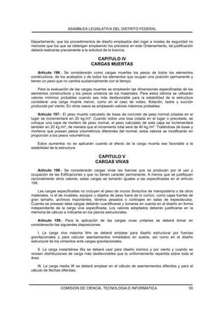 ASAMBLEA LEGISLATIVA DEL DISTRITO FEDERAL


Departamento, que los procedimientos de diseño empleados dan lugar a niveles de seguridad no
menores que los que se obtengan empleando los previstos en este Ordenamiento, tal justificación
deberá realizarse previamente a la solicitud de la licencia.

                                     CAPITULO IV
                                   CARGAS MUERTAS
    Artículo 196.- Se considerarán como cargas muertas los pesos de todos los elementos
constructivos, de los acabados y de todos los elementos que ocupan una posición permanente y
tienen un peso que no cambia sustancialmente con el tiempo.

    Para la evaluación de las cargas muertas se emplearán las dimensiones especificadas de los
elementos constructivos y los pesos unitarios de los materiales. Para estos últimos se utilizarán
valores mínimos probables cuando sea más desfavorable para la estabilidad de la estructura
considerar una carga muerta menor, como en el caso de volteo, flotación, lastre y succión
producida por viento. En otros casos se emplearán valores máximos probables.

    Artículo 197.- El peso muerto calculado de losas de concreto de peso normal coladas en el
lugar se incrementará en 20 kg./m². Cuando sobre una losa colada en el lugar o precolada, se
coloque una capa de mortero de peso normal, el peso calculado de esta capa se incrementará
también en 20 kg./m², de manera que el incremento total será de 40 kg./m². Tratándose de losas y
morteros que posean pesos volumétricos diferentes del normal, estos valores se modificarán en
proporción a los pesos volumétricos.

    Estos aumentos no se aplicarán cuando el efecto de la carga muerta sea favorable a la
estabilidad de la estructura.

                                       CAPITULO V
                                      CARGAS VIVAS
    Artículo 198.- Se considerarán cargas vivas las fuerzas que se producen por el uso y
ocupación de las Edificaciones y que no tienen carácter permanente. A menos que se justifiquen
racionalmente otros valores, estas cargas se tomarán iguales a las especificadas en el artículo
199.

    Las cargas especificadas no incluyen el peso de muros divisorios de mampostería o de otros
materiales, ni el de muebles, equipos u objetos de peso fuera de lo común, como cajas fuertes de
gran tamaño, archivos importantes, libreros pesados o cortinajes en salas de espectáculos.
Cuando se prevean tales cargas deberán cuantificarse y tomarse en cuenta en el diseño en forma
independiente de la carga viva especificada. Los valores adoptados deberán justificarse en la
memoria de cálculo e indicarse en los planos estructurales.

   Artículo 199.- Para la aplicación de las cargas vivas unitarias se deberá tomar en
consideración las siguientes disposiciones:

    I. La carga viva máxima Wm se deberá emplear para diseño estructural por fuerzas
gravitacionales y para calcular asentamientos inmediatos en suelos, así como en el diseño
estructural de los cimientos ante cargas gravitacionales;

    II. La carga instantánea Wa se deberá usar para diseño sísmico y por viento y cuando se
revisen distribuciones de carga más desfavorables que la uniformemente repartida sobre toda el
área;

    III. La carga media W se deberá emplear en el cálculo de asentamientos diferidos y para el
cálculo de flechas diferidas;



                 COMISION DE CIENCIA, TECNOLOGIA E INFORMATICA                                55
 