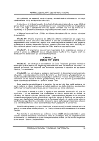 ASAMBLEA LEGISLATIVA DEL DISTRITO FEDERAL


   Adicionalmente, los elementos de las cubiertas y azoteas deberán revisarse con una carga
concentrada de 100 kg. en la posición más crítica.

    8. Además, en el fondo de los valles de techos inclinados se considerará una carga, debida al
granizo, de 30 kg. por cada metro cuadrado de proyección horizontal del techo que desagüe hacia
el valle. Esta carga se considerará como una acción accidental para fines de revisión de la
seguridad y se le aplicarán los factores de carga correspondientes según el artículo 194.

    9. Más una concentración de 1,500 kg. en el lugar más desfavorable del miembro estructural
de que se trate.

     Artículo 200.- Durante el proceso de edificación deberán considerarse las cargas vivas
transitorias que puedan producirse; éstas incluirán el peso de los materiales que se almacenen
temporalmente, el de los vehículos y equipo, el de colado de plantas superiores que se apoyen en
la planta que se analiza y del personal necesario, no siendo este último peso menor de 150 kg./m².
Se considerará, además, una concentración de 150 kg. en el lugar más desfavorable.

     Artículo 201.- El propietario o poseedor será responsable de los perjuicios que ocasione el
cambio de uso de una edificación, cuando produzca cargas muertas o vivas mayores o con una
distribución más desfavorable que las del diseño aprobado.

                                        CAPITULO VI
                                     DISEÑO POR SISMO
    Artículo 202.- En este Capítulo se establecen las bases y requisitos generales mínimos de
diseño para que las estructuras tengan seguridad adecuada ante los efectos de los sismos. Los
métodos de análisis y los requisitos para estructuras específicas se detallarán en las Normas
Técnicas Complementarias.

    Artículo 203.- Las estructuras se analizarán bajo la acción de dos componentes horizontales
ortogonales no simultáneos del movimiento del terreno. Las deformaciones y fuerzas internas que
resulten se combinarán entre sí como lo especifiquen las Normas Técnicas Complementarias, y se
combinarán con los efectos de fuerzas gravitacionales y de las otras acciones que correspondan
según los criterios que establece el Capítulo III de este Título.

    Según sean las características de la estructura de que se trate, ésta podrá analizarse por
sismo mediante el método simplificado, el método estático o uno de los dinámicos que describan
las Normas Técnicas Complementarias, con las limitaciones que ahí se establezcan.

     En el análisis se tendrá en cuenta la rigidez de todo elemento, estructural o no, que sea
significativa. Con las salvedades que corresponden al método simplificado de análisis, se
calcularán las fuerzas sísmicas, deformaciones y desplazamientos laterales de la estructura,
incluyendo sus giros por torsión y teniendo en cuenta los efectos de flexión de sus elementos y,
cuando sean significativos, los de fuerza cortante, fuerza axial y torsión de los elementos, así como
los efectos de segundo orden, entendidos éstos como los de las fuerzas gravitacionales actuando
en la estructura deformada ante la acción tanto de dichas fuerzas como de las laterales.

    Se verificará que la estructura y su cimentación no alcancen ningún estado límite de falla o de
servicio a que se refiere este Reglamento. Los criterios que deben aplicarse se especifican en este
Capítulo.

    Para el diseño de todo elemento que contribuya en más del 35% a la capacidad total en fuerza
cortante, momento torsionante o momento de volteo de un entrepiso dado, se adoptarán factores
de resistencia 20% inferiores a los que le corresponderían de acuerdo con los artículos respectivos
de las Normas Técnicas Complementarias.




                  COMISION DE CIENCIA, TECNOLOGIA E INFORMATICA                                   58
 