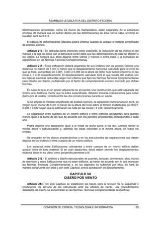 ASAMBLEA LEGISLATIVA DEL DISTRITO FEDERAL


deformaciones apreciables, como los muros de mampostería, estén separados de la estructura
principal de manera que no sufran daños por las deformaciones de ésta. En tal caso, el límite en
cuestión será de 0.012.

    El cálculo de deformaciones laterales podrá omitirse cuando se aplique el método simplificado
de análisis sísmico.

    Artículo 210.- En fachadas tanto interiores como exteriores, la colocación de los vidrios en los
marcos o la liga de éstos con la estructura serán tales que las deformaciones de ésta no afecten a
los vidrios. La holgura que debe dejarse entre vidrios y marcos o entre éstos y la estructura se
especificará en las Normas Técnicas Complementarias.

     Artículo 211.- Toda edificación deberá separarse de sus linderos con los predios vecinos una
distancia no menor de 5 cm ni menor que el desplazamiento horizontal calculado para el nivel de
que se trate, aumentado en 0.001, 0.003 ó 0.006 de la altura de dicho nivel sobre el terreno en las
zonas I, II o III, respectivamente. El desplazamiento calculado será el que resulte del análisis con
las fuerzas sísmicas reducidas según los criterios que fijan las Normas Técnicas Complementarias
para Diseño por Sismo, multiplicado por el factor de comportamiento sísmico marcado por dichas
Normas.

    En caso de que en un predio adyacente se encuentre una construcción que esté separada del
lindero una distancia menor que la antes especificada, deberán tomarse precauciones para evitar
daños por el posible contacto entre las dos construcciones durante un sismo.

    Si se emplea el método simplificado de análisis sísmico, la separación mencionada no será, en
ningún nivel, menor de 5 cm ni menor de la altura del nivel sobre el terreno multiplicada por 0.007,
0.009 ó 0.012 según que la edificación se halle en las zonas I, II o III, respectivamente.

   La separación entre cuerpos de un mismo edificio o entre edificios adyacentes será cuando
menos igual a la suma de las que de acuerdo con los párrafos precedentes corresponden a cada
uno.

    Podrá dejarse una separación igual a la mitad de dicha suma si los dos cuerpos tienen la
misma altura y estructuración y, además las losas coinciden a la misma altura, en todos los
niveles.

    Se anotarán en los planos arquitectónicos y en los estructurales las separaciones que deben
dejarse en los linderos y entre cuerpos de un mismo edificio.

    Los espacios entre Edificaciones colindantes y entre cuerpos de un mismo edificio deben
quedar libres de todo material. Si se usan tapajuntas, éstas deben permitir los desplazamientos
relativos tanto en su plano como perpendicularmente a él.

    Artículo 212.- El análisis y diseño estructurales de puentes, tanques, chimeneas, silos, muros
de retención y otras Edificaciones que no sean edificios, se harán de acuerdo con lo que marquen
las Normas Técnicas Complementarias y, en los aspectos no cubiertos por ellas, se hará de
manera congruente con ellas y con este Capítulo, previa aprobación del Departamento.

                                       CAPITULO VII
                                    DISEÑO POR VIENTO
    Artículo 213.- En este Capítulo se establecen las bases para la revisión de la seguridad y
condiciones de servicio de las estructuras ante los efectos de viento. Los procedimientos
detallados de diseño se encontrarán en las Normas Técnicas Complementarias respectivas.




                  COMISION DE CIENCIA, TECNOLOGIA E INFORMATICA                                  60
 