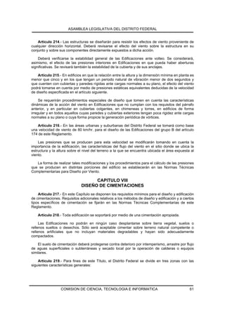 ASAMBLEA LEGISLATIVA DEL DISTRITO FEDERAL


    Artículo 214.- Las estructuras se diseñarán para resistir los efectos de viento proveniente de
cualquier dirección horizontal. Deberá revisarse el efecto del viento sobre la estructura en su
conjunto y sobre sus componentes directamente expuestos a dicha acción.

    Deberá verificarse la estabilidad general de las Edificaciones ante volteo. Se considerará,
asimismo, el efecto de las presiones interiores en Edificaciones en que pueda haber aberturas
significativas. Se revisará también la estabilidad de la cubierta y de sus anclajes.

    Artículo 215.- En edificios en que la relación entre la altura y la dimensión mínima en planta es
menor que cinco y en los que tengan un periodo natural de vibración menor de dos segundos y
que cuenten con cubiertas y paredes rígidas ante cargas normales a su plano, el efecto del viento
podrá tomarse en cuenta por medio de presiones estáticas equivalentes deducidas de la velocidad
de diseño especificada en el artículo siguiente.

     Se requerirán procedimientos especiales de diseño que tomen en cuenta las características
dinámicas de la acción del viento en Edificaciones que no cumplan con los requisitos del párrafo
anterior, y en particular en cubiertas colgantes, en chimeneas y torres, en edificios de forma
irregular y en todos aquellos cuyas paredes y cubiertas exteriores tengan poca rigidez ante cargas
normales a su plano o cuya forma propicie la generación periódica de vórtices.

   Artículo 216.- En las áreas urbanas y suburbanas del Distrito Federal se tomará como base
una velocidad de viento de 80 km/hr. para el diseño de las Edificaciones del grupo B del artículo
174 de este Reglamento.

    Las presiones que se producen para esta velocidad se modificarán tomando en cuenta la
importancia de la edificación, las características del flujo del viento en el sitio donde se ubica la
estructura y la altura sobre el nivel del terreno a la que se encuentra ubicada el área expuesta al
viento.

   La forma de realizar tales modificaciones y los procedimientos para el cálculo de las presiones
que se producen en distintas porciones del edificio se establecerán en las Normas Técnicas
Complementarias para Diseño por Viento.

                                     CAPITULO VIII
                               DISEÑO DE CIMENTACIONES
    Artículo 217.- En este Capítulo se disponen los requisitos mínimos para el diseño y edificación
de cimentaciones. Requisitos adicionales relativos a los métodos de diseño y edificación y a ciertos
tipos específicos de cimentación se fijarán en las Normas Técnicas Complementarias de este
Reglamento.

    Artículo 218.- Toda edificación se soportará por medio de una cimentación apropiada.

     Las Edificaciones no podrán en ningún caso desplantarse sobre tierra vegetal, suelos o
rellenos sueltos o desechos. Sólo será aceptable cimentar sobre terreno natural competente o
rellenos artificiales que no incluyan materiales degradables y hayan sido adecuadamente
compactados.

    El suelo de cimentación deberá protegerse contra deterioro por intemperismo, arrastre por flujo
de aguas superficiales o subterráneas y secado local por la operación de calderas o equipos
similares.

    Artículo 219.- Para fines de este Título, el Distrito Federal se divide en tres zonas con las
siguientes características generales:




                  COMISION DE CIENCIA, TECNOLOGIA E INFORMATICA                                   61
 