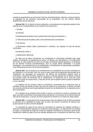 ASAMBLEA LEGISLATIVA DEL DISTRITO FEDERAL


resistencia especificados en las Normas Técnicas Complementarias, debiendo revisarse además,
la seguridad de los miembros estructurales de la cimentación, con los mismos criterios
especificados para la estructura.

   Artículo 224.- En el diseño de toda cimentación, se considerarán los siguientes estados límite,
además de los correspondientes a los miembros de la estructura:

    I. De falla:

    a) Flotación;

    b) Desplazamiento plástico local o general del suelo bajo la cimentación, y

    c) Falla estructural de pilotes, pilas u otros elementos de la cimentación.

    II. De servicio:

    a) Movimiento vertical medio, asentamiento o emersión, con respecto al nivel del terreno
circundante;

    b) Inclinación media, y

    c) Deformación diferencial.

    En cada uno de estos movimientos, se considerarán el componente inmediato bajo carga
estática, el accidental, principalmente por sismo, y el diferido, por consolidación, y la combinación
de los tres. El valor esperado de cada uno de tales movimientos deberá ajustarse a lo dispuesto
por las Normas Técnicas Complementarias, para no causar daños intolerables a la propia
cimentación, a la superestructura y sus instalaciones, a los elementos no estructurales y acabados,
a las Edificaciones vecinas ni a los servicios públicos.

    Artículo 225.- En el diseño de las cimentaciones se considerarán las acciones señaladas en
los Capítulos IV a VII de este Título, así como el peso propio de los elementos estructurales de la
cimentación, las descargas por excavación, las efectos del hundimiento regional sobre la
cimentación, incluyendo la fricción negativa, los pesos y empujes laterales de los rellenos y lastres
que graviten sobre los elementos de la subestructura, la aceleración de la masa del suelo
deslizante cuando se incluya sismo, y toda otra acción que se genere sobre la propia cimentación
o en su vecindad.

    La magnitud de las acciones sobre la cimentación provenientes de la estructura será el
resultado directo del análisis de ésta. Para fines de diseño de la cimentación, la fijación de todas
las acciones pertinentes será responsabilidad conjunta de los diseñadores de la superestructura y
de la cimentación.

    En el análisis de los estados límite de falla o servicio, se tomará en cuenta la subpresión del
agua, que debe cuantificarse conservadoramente atendiendo a la evolución de la misma durante la
vida útil de la estructura. La acción de dicha subpresión se tomará con un factor de carga unitario.

    Artículo 226.- La seguridad de las cimentaciones contra los estados límite de falla se evaluará
en términos de la capacidad de carga neta, es decir, del máximo incremento de esfuerzo que
pueda soportar el suelo al nivel de desplante.

    La capacidad de carga de los suelos de cimentación se calculará por métodos analíticos o
empíricos suficientemente apoyados en evidencias experimentales o se determinará con pruebas
de carga. La capacidad de carga de la base de cualquier cimentación se calculará a partir de las
resistencias medias de cada uno de los estratos afectados por el mecanismo de falla más crítico.




                    COMISION DE CIENCIA, TECNOLOGIA E INFORMATICA                                 63
 