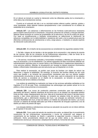 ASAMBLEA LEGISLATIVA DEL DISTRITO FEDERAL


En el cálculo se tomará en cuenta la interacción entre las diferentes partes de la cimentación y
entre ésta y las cimentaciones vecinas.

    Cuando en el subsuelo del sitio o en su vecindad existan rellenos sueltos, galerías, grietas u
otras oquedades, éstas deberán tratarse apropiadamente o bien considerarse en el análisis de
estabilidad de la cimentación.

     Artículo 227.- Los esfuerzos o deformaciones en las fronteras suelo-estructura necesarios
para el diseño estructural de la cimentación, incluyendo presiones de contacto y empujes laterales,
deberán fijarse tomando en cuenta las propiedades de la estructura y las de los suelos de apoyo.
Con base en simplificaciones e hipótesis conservadoras se determinará la distribución de
esfuerzos compatibles con la deformabilidad y resistencia del suelo y de la subestructura para las
diferentes combinaciones de solicitaciones a corto y largo plazos, o mediante un estudio explícito
de interacción suelo-estructura.



    Artículo 228.- En el diseño de las excavaciones se considerarán los siguientes estados límite:

    I. De falla: colapso de los taludes o de las paredes de la excavación o del sistema de soporte
de las mismas, falla de los cimientos de las Edificaciones adyacentes y falla de fondo de la
excavación por corte o por subpresión en estratos subyacentes, y

     II. De servicio: movimientos verticales y horizontales inmediatos y diferidos por descarga en el
área de excavación y en los alrededores. Los valores esperados de tales movimientos deberán ser
suficientemente reducidos para no causar daños a las Edificaciones e instalaciones adyacentes ni
a los servicios públicos. Además, la recuperación por recarga no deberá ocasionar movimientos
totales o diferenciales intolerables para las estructuras que se desplanten en el sitio.

      Para realizar la excavación, se podrán usar pozos de bombeo con objeto de reducir las
filtraciones y mejorar la estabilidad. Sin embargo, la duración del bombeo deberá ser tan corta
como sea posible y se tomarán las precauciones necesarias para que sus efectos queden
prácticamente circunscritos al área de trabajo. En este caso, para la evaluación de los estados
límite de servicio a considerar en el diseño de la excavación, se tomarán en cuenta los
movimientos del terreno debidos al bombeo.

    Los análisis de estabilidad se realizarán con base en las acciones aplicables señaladas en los
Capítulos IV al VII de este Título, considerándose las sobrecargas que puedan actuar en la vía
pública y otras zonas próximas a la excavación.

     Artículo 229.- Los muros de contención exteriores construidos para dar estabilidad a
desniveles del terreno, deberán diseñarse de tal forma que no se rebasen los siguientes estados
límite de falla: volteo, desplazamiento del muro, falla de la cimentación del mismo o del talud que lo
soporta, o bien rotura estructural. Además, se revisarán los estados límite de servicio, como
asentamiento, giro o deformación excesiva del muro. Los empujes se estimarán tomando en
cuenta la flexibilidad del muro, el tipo de relleno y el método de colocación del mismo. Los muros
incluirán un sistema de drenaje adecuado que limite el desarrollo de empujes superiores a los de
diseño por efecto de presión del agua.

    Los empujes debidos a solicitaciones sísmicas se calcularán de acuerdo con el criterio definido
en el Capítulo VI de este Título.

     Artículo 230.- Como parte del estudio de mecánica de suelos, se deberá fijar el procedimiento
constructivo de las cimentaciones, excavaciones y muros de contención que asegure el
cumplimiento de las hipótesis de diseño y garantice la seguridad durante y después de la
edificación. Dicho procedimiento deberá ser tal que se eviten daños a las estructuras e
instalaciones vecinas por vibraciones o desplazamiento vertical u horizontal del suelo.


                  COMISION DE CIENCIA, TECNOLOGIA E INFORMATICA                                    64
 