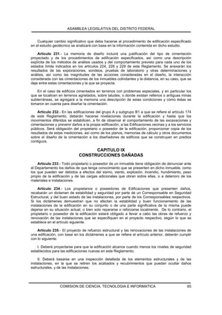 ASAMBLEA LEGISLATIVA DEL DISTRITO FEDERAL


    Cualquier cambio significativo que deba hacerse al procedimiento de edificación especificado
en el estudio geotécnico se analizará con base en la información contenida en dicho estudio.

    Artículo 231.- La memoria de diseño incluirá una justificación del tipo de cimentación
proyectado y de los procedimientos de edificación especificados, así como una descripción
explícita de los métodos de análisis usados y del comportamiento previsto para cada uno de los
estados límite indicados en los artículos 224, 228 y 229 de este Reglamento. Se anexarán los
resultados de las exploraciones, sondeos, pruebas de laboratorio y otras determinaciones y
análisis, así como las magnitudes de las acciones consideradas en el diseño, la interacción
considerada con las cimentaciones de los inmuebles colindantes y la distancia, en su caso, que se
deje entre estas cimentaciones y la que se proyecta.

    En el caso de edificios cimentados en terrenos con problemas especiales, y en particular los
que se localicen en terrenos agrietados, sobre taludes, o donde existan rellenos o antiguas minas
subterráneas, se agregará a la memoria una descripción de estas condiciones y cómo éstas se
tomaron en cuenta para diseñar la cimentación.

    Artículo 232.- En las edificaciones del grupo A y subgrupo B1 a que se refiere el artículo 174
de este Reglamento, deberán hacerse nivelaciones durante la edificación y hasta que los
movimientos diferidos se estabilicen, a fin de observar el comportamiento de las excavaciones y
cimentaciones y prevenir daños a la propia edificación, a las Edificaciones vecinas y a los servicios
públicos. Será obligación del propietario o poseedor de la edificación, proporcionar copia de los
resultados de estas mediciones, así como de los planos, memorias de cálculo y otros documentos
sobre el diseño de la cimentación a los diseñadores de edificios que se construyan en predios
contiguos.

                                    CAPITULO IX
                              CONSTRUCCIONES DAÑADAS
    Artículo 233.- Todo propietario o poseedor de un inmueble tiene obligación de denunciar ante
el Departamento los daños de que tenga conocimiento que se presenten en dicho inmueble, como
los que pueden ser debidos a efectos del sismo, viento, explosión, incendio, hundimiento, peso
propio de la edificación y de las cargas adicionales que obran sobre ellas, o a deterioro de los
materiales e instalaciones.

    Artículo 234.- Los propietarios o poseedores de Edificaciones que presenten daños,
recabarán un dictamen de estabilidad y seguridad por parte de un Corresponsable en Seguridad
Estructural, y del buen estado de las instalaciones, por parte de los Corresponsables respectivos.
Si los dictámenes demuestran que no afectan la estabilidad y buen funcionamiento de las
instalaciones de la edificación en su conjunto o de una parte significativa de la misma puede
dejarse en su situación actual, o bien solo repararse o reforzarse localmente. De lo contrario, el
propietario o poseedor de la edificación estará obligado a llevar a cabo las obras de refuerzo y
renovación de las instalaciones que se especifiquen en el proyecto respectivo, según lo que se
establece en el artículo siguiente.

    Artículo 235.- El proyecto de refuerzo estructural y las renovaciones de las instalaciones de
una edificación, con base en los dictámenes a que se refiere el artículo anterior, deberán cumplir
con lo siguiente:

    I. Deberá proyectarse para que la edificación alcance cuando menos los niveles de seguridad
establecidos para las edificaciones nuevas en este Reglamento;

    II. Deberá basarse en una inspección detallada de los elementos estructurales y de las
instalaciones, en la que se retiren los acabados y recubrimientos que puedan ocultar daños
estructurales, y de las instalaciones;




                  COMISION DE CIENCIA, TECNOLOGIA E INFORMATICA                                   65
 