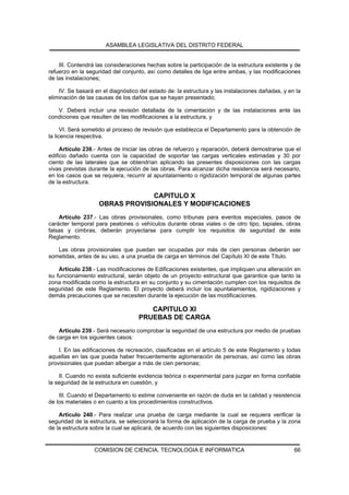 ASAMBLEA LEGISLATIVA DEL DISTRITO FEDERAL


    III. Contendrá las consideraciones hechas sobre la participación de la estructura existente y de
refuerzo en la seguridad del conjunto, así como detalles de liga entre ambas, y las modificaciones
de las instalaciones;

    IV. Se basará en el diagnóstico del estado de: la estructura y las instalaciones dañadas, y en la
eliminación de las causas de los daños que se hayan presentado;

   V. Deberá incluir una revisión detallada de la cimentación y de las instalaciones ante las
condiciones que resulten de las modificaciones a la estructura, y

      VI. Será sometido al proceso de revisión que establezca el Departamento para la obtención de
la licencia respectiva.

     Artículo 236.- Antes de iniciar las obras de refuerzo y reparación, deberá demostrarse que el
edificio dañado cuenta con la capacidad de soportar las cargas verticales estimadas y 30 por
ciento de las laterales que se obtendrían aplicando las presentes disposiciones con las cargas
vivas previstas durante la ejecución de las obras. Para alcanzar dicha resistencia será necesario,
en los casos que se requiera, recurrir al apuntalamiento o rigidización temporal de algunas partes
de la estructura.

                                 CAPITULO X
                    OBRAS PROVISIONALES Y MODIFICACIONES
    Artículo 237.- Las obras provisionales, como tribunas para eventos especiales, pasos de
carácter temporal para peatones o vehículos durante obras viales o de otro tipo, tapiales, obras
falsas y cimbras, deberán proyectarse para cumplir los requisitos de seguridad de este
Reglamento.

   Las obras provisionales que puedan ser ocupadas por más de cien personas deberán ser
sometidas, antes de su uso, a una prueba de carga en términos del Capítulo XI de este Título.

    Artículo 238.- Las modificaciones de Edificaciones existentes, que impliquen una alteración en
su funcionamiento estructural, serán objeto de un proyecto estructural que garantice que tanto la
zona modificada como la estructura en su conjunto y su cimentación cumplen con los requisitos de
seguridad de este Reglamento. El proyecto deberá incluir los apuntalamientos, rigidizaciones y
demás precauciones que se necesiten durante la ejecución de las modificaciones.

                                       CAPITULO XI
                                    PRUEBAS DE CARGA
    Artículo 239.- Será necesario comprobar la seguridad de una estructura por medio de pruebas
de carga en los siguientes casos:

    I. En las edificaciones de recreación, clasificadas en el artículo 5 de este Reglamento y todas
aquellas en las que pueda haber frecuentemente aglomeración de personas, así como las obras
provisionales que puedan albergar a más de cien personas;

    II. Cuando no exista suficiente evidencia teórica o experimental para juzgar en forma confiable
la seguridad de la estructura en cuestión, y

    III. Cuando el Departamento lo estime conveniente en razón de duda en la calidad y resistencia
de los materiales o en cuanto a los procedimientos constructivos.

    Artículo 240.- Para realizar una prueba de carga mediante la cual se requiera verificar la
seguridad de la estructura, se seleccionará la forma de aplicación de la carga de prueba y la zona
de la estructura sobre la cual se aplicará, de acuerdo con las siguientes disposiciones:


                  COMISION DE CIENCIA, TECNOLOGIA E INFORMATICA                                   66
 