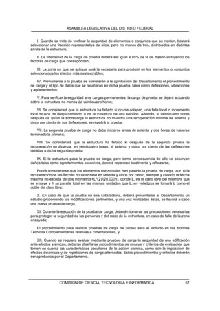 ASAMBLEA LEGISLATIVA DEL DISTRITO FEDERAL


    I. Cuando se trate de verificar la seguridad de elementos o conjuntos que se repiten, bastará
seleccionar una fracción representativa de ellos, pero no menos de tres, distribuidos en distintas
zonas de la estructura;

    II. La intensidad de la carga de prueba deberá ser igual a 85% de la de diseño incluyendo los
factores de carga que correspondan;

    III. La zona en que se aplique será la necesaria para producir en los elementos o conjuntos
seleccionados los efectos más desfavorables;

    IV. Previamente a la prueba se someterán a la aprobación del Departamento el procedimiento
de carga y el tipo de datos que se recabarán en dicha prueba, tales como deflexiones, vibraciones
y agrietamientos;

    V. Para verificar la seguridad ante cargas permanentes, la carga de prueba se dejará actuando
sobre la estructura no menos de veinticuatro horas;

    VI. Se considerará que la estructura ha fallado si ocurre colapso, una falla local o incremento
local brusco de desplazamiento o de la curvatura de una sección. Además, si veinticuatro horas
después de quitar la sobrecarga la estructura no muestra una recuperación mínima de setenta y
cinco por ciento de sus deflexiones, se repetirá la prueba;

    VII. La segunda prueba de carga no debe iniciarse antes de setenta y dos horas de haberse
terminado la primera;

    VIII. Se considerará que la estructura ha fallado si después de la segunda prueba la
recuperación no alcanza, en veinticuatro horas, el setenta y cinco por ciento de las deflexiones
debidas a dicha segunda prueba

   IX. Si la estructura pasa la prueba de carga, pero como consecuencia de ello se observan
daños tales como agrietamientos excesivos, deberá repararse localmente y reforzarse;

    Podrá considerarse que los elementos horizontales han pasado la prueba de carga, aun si la
recuperación de las flechas no alcanzase en setenta y cinco por ciento, siempre y cuando la flecha
máxima no exceda de dos milímetros+L^(2)/(20,000h), donde L, es el claro libre del miembro que
se ensaye y h su peralte total en las mismas unidades que L; en voladizos se tomará L como el
doble del claro libre;

    X. En caso de que la prueba no sea satisfactoria, deberá presentarse al Departamento un
estudio proponiendo las modificaciones pertinentes, y una vez realizadas éstas, se llevará a cabo
una nueva prueba de carga;

    XI. Durante la ejecución de la prueba de carga, deberán tomarse las precauciones necesarias
para proteger la seguridad de las personas y del resto de la estructura, en caso de falla de la zona
ensayada;

   El procedimiento para realizar pruebas de carga de pilotes será el incluido en las Normas
Técnicas Complementarias relativas a cimentaciones, y

    XII. Cuando se requiera evaluar mediante pruebas de carga la seguridad de una edificación
ante efectos sísmicos, deberán diseñarse procedimientos de ensaye y criterios de evaluación que
tomen en cuenta las características peculiares de la acción sísmica, como son la imposición de
efectos dinámicos y de repeticiones de carga alternadas. Estos procedimientos y criterios deberán
ser aprobados por el Departamento.




                  COMISION DE CIENCIA, TECNOLOGIA E INFORMATICA                                  67
 