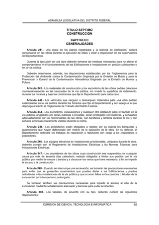 ASAMBLEA LEGISLATIVA DEL DISTRITO FEDERAL


                                      TITULO SEPTIMO
                                      CONSTRUCCION

                                        CAPITULO I
                                      GENERALIDADES
    Artículo 241.- Una copia de los planos registrados y la licencia de edificación, deberá
conservarse en las obras durante la ejecución de éstas y estar a disposición de los supervisores
del Departamento.

    Durante la ejecución de una obra deberán tomarse las medidas necesarias para no alterar el
comportamiento ni el funcionamiento de las Edificaciones e instalaciones en predios colindantes o
en la vía pública.

    Deberán observarse, además, las disposiciones establecidas por los Reglamentos para la
Protección del Ambiente contra la Contaminación Originada por la Emisión de Ruido y para la
Prevención y Control de la Contaminación Atmosférica Originada por la Emisión de Humos y
Polvos.

    Artículo 242.- Los materiales de construcción y los escombros de las obras podrán colocarse
momentáneamente en las banquetas de la vía pública, sin invadir la superficie de rodamiento,
durante los horarios y bajo las condiciones que fije el Departamento para cada caso.

    Artículo 243.- Los vehículos que carguen o descarguen materiales para una obra podrán
estacionarse en la vía pública durante los horarios que fije el Departamento y con apego a lo que
disponga al efecto el Reglamento de Tránsito del Distrito Federal.

    Artículo 244.- Los escombros, excavaciones y cualquier otro obstáculo para el tránsito en la
vía pública, originados por obras públicas o privadas, serán protegidos con barreras, y señalados
adecuadamente por los responsables de las obras, con banderas y letreros durante el día y con
señales luminosas claramente visibles durante la noche.

   Artículo 245.- Los propietarios están obligados a reparar por su cuenta las banquetas y
guarniciones que hayan deteriorado con motivo de la ejecución de la obra. En su defecto, el
Departamento ordenará los trabajos de reparación o reposición con cargo a los propietarios o
poseedores.

    Artículo 246.- Los equipos eléctricos en instalaciones provisionales, utilizados durante la obra,
deberán cumplir con el Reglamento de Instalaciones Eléctricas y las Normas Técnicas para
Instalaciones Eléctricas.

    Artículo 247.- Los propietarios de las obras cuya construcción sea suspendida por cualquier
causa por más de sesenta días calendario, estarán obligados a limitar sus predios con la vía
pública por medio de cercas o bardas y a clausurar los vanos que fuere necesario, a fin de impedir
el acceso a la construcción.

     Artículo 248.- Cuando se interrumpa una excavación, se tomarán las precauciones necesarias
para evitar que se presenten movimientos que puedan dañar a las Edificaciones y predios
colindantes o las instalaciones de la vía pública y que ocurran fallas en las paredes o taludes de la
excavación por intemperismo prolongado.

   Se tomarán también las precauciones necesarias para impedir el acceso al sitio de la
excavación mediante señalamiento adecuado y barreras para evitar accidentes.

    Artículo 249.- Los tapiales, de acuerdo con su tipo, deberán cumplir las siguientes
disposiciones:


                  COMISION DE CIENCIA, TECNOLOGIA E INFORMATICA                                   68
 