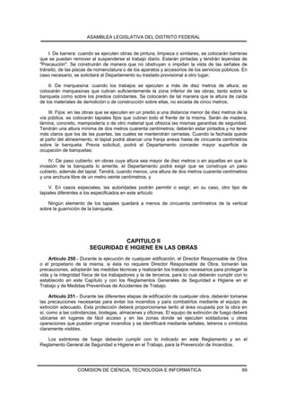 ASAMBLEA LEGISLATIVA DEL DISTRITO FEDERAL


    I. De barrera: cuando se ejecuten obras de pintura, limpieza o similares, se colocarán barreras
que se puedan remover al suspenderse el trabajo diario. Estarán pintadas y tendrán leyendas de
"Precaución". Se construirán de manera que no obstruyan o impidan la vista de las señales de
tránsito, de las placas de nomenclatura o de los aparatos y accesorios de los servicios públicos. En
caso necesario, se solicitará al Departamento su traslado provisional a otro lugar;

    II. De marquesina: cuando los trabajos se ejecuten a más de diez metros de altura, se
colocarán marquesinas que cubran suficientemente la zona inferior de las obras, tanto sobre la
banqueta como sobre los predios colindantes. Se colocarán de tal manera que la altura de caída
de los materiales de demolición o de construcción sobre ellas, no exceda de cinco metros;

    III. Fijos: en las obras que se ejecuten en un predio a una distancia menor de diez metros de la
vía pública, se colocarán tapiales fijos que cubran todo el frente de la misma. Serán de madera,
lámina, concreto, mampostería o de otro material que ofrezca las mismas garantías de seguridad.
Tendrán una altura mínima de dos metros cuarenta centímetros; deberán estar pintados y no tener
más claros que los de las puertas, las cuales se mantendrán cerradas. Cuando la fachada quede
al paño del alineamiento, el tapial podrá abarcar una franja anexa hasta de cincuenta centímetros
sobre la banqueta. Previa solicitud, podrá el Departamento conceder mayor superficie de
ocupación de banquetas;

    IV. De paso cubierto: en obras cuya altura sea mayor de diez metros o en aquellas en que la
invasión de la banqueta lo amerite, el Departamento podrá exigir que se construya un paso
cubierto, además del tapial. Tendrá, cuando menos, una altura de dos metros cuarenta centímetros
y una anchura libre de un metro veinte centímetros, y

    V. En casos especiales, las autoridades podrán permitir o exigir, en su caso, otro tipo de
tapiales diferentes a los especificados en este artículo

    Ningún elemento de los tapiales quedará a menos de cincuenta centímetros de la vertical
sobre la guarnición de la banqueta.




                                   CAPITULO II
                        SEGURIDAD E HIGIENE EN LAS OBRAS
    Artículo 250.- Durante la ejecución de cualquier edificación, el Director Responsable de Obra
o el propietario de la misma, si ésta no requiere Director Responsable de Obra, tomarán las
precauciones, adoptarán las medidas técnicas y realizarán los trabajos necesarios para proteger la
vida y la integridad física de los trabajadores y la de terceros, para lo cual deberán cumplir con lo
establecido en este Capítulo y con los Reglamentos Generales de Seguridad e Higiene en el
Trabajo y de Medidas Preventivas de Accidentes de Trabajo.

     Artículo 251.- Durante las diferentes etapas de edificación de cualquier obra, deberán tomarse
las precauciones necesarias para evitar los incendios y para combatirlos mediante el equipo de
extinción adecuado. Esta protección deberá proporcionarse tanto al área ocupada por la obra en
sí, como a las colindancias, bodegas, almacenes y oficinas. El equipo de extinción de fuego deberá
ubicarse en lugares de fácil acceso y en las zonas donde se ejecuten soldaduras u otras
operaciones que puedan originar incendios y se identificará mediante señales, letreros o símbolos
claramente visibles.

   Los extintores de fuego deberán cumplir con lo indicado en este Reglamento y en el
Reglamento General de Seguridad e Higiene en el Trabajo, para la Prevención de Incendios.




                  COMISION DE CIENCIA, TECNOLOGIA E INFORMATICA                                   69
 