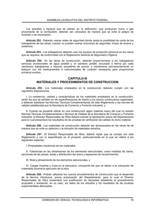 ASAMBLEA LEGISLATIVA DEL DISTRITO FEDERAL


    Los aparatos y equipos que se utilicen en la edificación, que produzcan humo o gas
proveniente de la combustión, deberán ser colocados de manera que se evite el peligro de
incendio o de intoxicación.

    Artículo 252.- Deberán usarse redes de seguridad donde exista la posibilidad de caída de los
trabajadores de las obras, cuando no puedan usarse cinturones de seguridad, líneas de amarre y
andamios.

   Artículo 253.- Los trabajadores deberán usar los equipos de protección personal en los casos
que se requiera, de conformidad con el Reglamento General de Seguridad e Higiene.

    Artículo 254.- En las obras de construcción, deberán proporcionarse a los trabajadores
servicios provisionales de agua potable y un sanitario portátil, excusado o letrina por cada
veinticinco trabajadores o fracción excedente de quince; y mantenerse permanentemente un
botiquín con los medicamentos e instrumentales de curación necesarios para proporcionar
primeros auxilios.

                              CAPITULO III
             MATERIALES Y PROCEDIMIENTOS DE CONSTRUCCION
    Artículo 255.- Los materiales empleados en la construcción deberán cumplir con las
siguientes disposiciones:

     I. La resistencia, calidad y características de los materiales empleados en la construcción,
serán las que se señalen en las especificaciones de diseño y los planos constructivos registrados,
y deberán satisfacer las Normas Técnicas Complementarias de este Reglamento y las normas de
calidad establecidas por la Secretaría de Comercio y Fomento Industrial, y

    II. Cuando se proyecte utilizar en una construcción algún material nuevo del cual no existan
Normas Técnicas Complementarias o Normas de Calidad de la Secretaría de Comercio y Fomento
Industrial, el Director Responsable de Obra deberá solicitar la aprobación previa del Departamento
para lo cual presentará los resultados de las pruebas de verificación de calidad de dicho material.

   Artículo 256.- Los materiales de construcción deberán ser almacenados en las obras de tal
manera que se evite su deterioro o la intrusión de materiales extraños.

    Artículo 257.- El Director Responsable de Obra, deberá vigilar que se cumpla con este
Reglamento y con lo especificado en el proyecto, particularmente en lo que se refiere a los
siguientes aspectos:

    I. Propiedades mecánicas de los materiales;

   II. Tolerancias en las dimensiones de los elementos estructurales, como medidas de claros,
secciones de las piezas, áreas y distribución del acero y espesores de recubrimientos;

    III. Nivel y alineamiento de los elementos estructurales, y

   IV. Cargas muertas y vivas en la estructura, incluyendo las que se deban a la colocación de
materiales durante la ejecución de la obra.

    Artículo 258.- Podrán utilizarse los nuevos procedimientos de construcción que el desarrollo
de la técnica introduzca, previa autorización del Departamento, para lo cual el Director
Responsable de Obra presentará una justificación de idoneidad detallando el procedimiento
propuesto y anexando, en su caso, los datos de los estudios y los resultados de las pruebas
experimentales efectuadas.




                  COMISION DE CIENCIA, TECNOLOGIA E INFORMATICA                                 70
 
