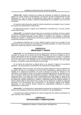 ASAMBLEA LEGISLATIVA DEL DISTRITO FEDERAL


    Artículo 259.- Deberán realizarse las pruebas de verificación de calidad de materiales que
señalen las normas oficiales correspondientes y las Normas Técnicas Complementarias de este
Reglamento. En caso de duda, el Departamento podrá exigir los muestreos y las pruebas
necesarias para verificar la calidad y resistencia especificadas de los materiales, aún en las obras
terminadas.

   El muestreo deberá efectuarse siguiendo métodos estadísticos que aseguren que el conjunto
de muestras sea representativo en toda la obra.

     El Departamento llevará un registro de los laboratorios o empresas que, a su juicio, puedan
realizar estas pruebas.

    Artículo 260.- Los elementos estructurales que se encuentren en ambiente corrosivo o sujetos
a la acción de agentes físicos, químicos o biológicos que puedan hacer disminuir su resistencia,
deberán ser de material resistente a dichos efectos, o recubiertos con materiales o sustancias
protectoras y tendrán un mantenimiento preventivo que asegure su funcionamiento dentro de las
condiciones previstas en el proyecto.

    Los paramentos exteriores de los muros deberán impedir el paso de la humedad. En los
paramentos de los muros exteriores construidos con materiales aparentes, el mortero de las juntas
deberá ser a prueba de roedores y contra intemperie.

                                      CAPITULO IV
                                  MEDICIONES Y TRAZOS
     Artículo 261.- En las Edificaciones en que se requiera llevar registro de posibles movimientos
verticales, de acuerdo con el artículo 232 de este Reglamento, así como en aquellas en que el
Director Responsable de Obra lo considere necesario o el Departamento lo ordene, se instalarán
referencias o bancos de nivel superficiales, suficientemente alejados de la cimentación o estructura
de que se trate, para no ser afectados por los movimientos de las mismas o de otras cargas
cercanas, y se referirán a éstos las nivelaciones que se hagan.

     En los planos de cimentación se deberá indicar si se requiere el registro de movimientos
verticales, y las características y periodicidad de las nivelaciones correspondientes.

     Artículo 262.- Antes de iniciarse una construcción deberá verificarse el trazo del alineamiento
del predio con base en la Constancia de Uso del Suelo, Alineamiento y Número Oficial, y las
medidas de la poligonal del perímetro, así como la situación del predio en relación con los
colindantes, la cual deberá coincidir con los datos correspondientes del título de propiedad, en su
caso. Se trazarán después los ejes principales del proyecto, refiriéndolos a puntos que puedan
conservarse fijos. Si los datos que arroje el levantamiento del predio exigen un ajuste de las
distancias entre los ejes consignados en los planos arquitectónicos, deberá dejarse constancia de
las diferencias mediante anotaciones en bitácora o elaborando planos del proyecto ajustado. El
Director Responsable de Obra deberá hacer constar que las diferencias no afectan la seguridad
estructural ni el funcionamiento de la construcción, ni las holguras exigidas entre edificios
adyacentes. En caso necesario deberán hacerse las modificaciones pertinentes al proyecto
arquitectónico y al estructural.

    Artículo 263.- Las Edificaciones nuevas deberán separarse de la colindancia con los predios
vecinos, en las distancias mínimas que se fijan en el artículo 211 de este Reglamento.

   Las separaciones deberán protegerse por medio de tapajuntas que impidan la penetración de
agua, basuras y otros materiales.

                                   CAPITULO V
                          EXCAVACIONES Y CIMENTACIONES


                  COMISION DE CIENCIA, TECNOLOGIA E INFORMATICA                                  71
 