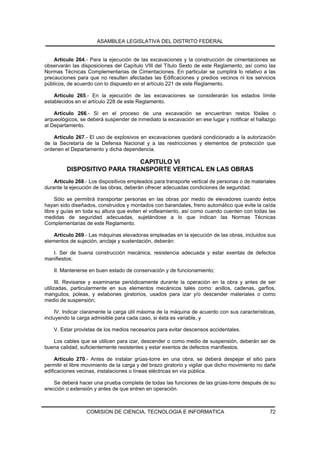 ASAMBLEA LEGISLATIVA DEL DISTRITO FEDERAL


    Artículo 264.- Para la ejecución de las excavaciones y la construcción de cimentaciones se
observarán las disposiciones del Capítulo VIII del Título Sexto de este Reglamento, así como las
Normas Técnicas Complementarias de Cimentaciones. En particular se cumplirá lo relativo a las
precauciones para que no resulten afectadas las Edificaciones y predios vecinos ni los servicios
públicos, de acuerdo con lo dispuesto en el artículo 221 de este Reglamento.

    Artículo 265.- En la ejecución de las excavaciones se considerarán los estados límite
establecidos en el artículo 228 de este Reglamento.

    Artículo 266.- Si en el proceso de una excavación se encuentran restos fósiles o
arqueológicos, se deberá suspender de inmediato la excavación en ese lugar y notificar el hallazgo
al Departamento.

    Artículo 267.- El uso de explosivos en excavaciones quedará condicionado a la autorización
de la Secretaría de la Defensa Nacional y a las restricciones y elementos de protección que
ordenen el Departamento y dicha dependencia.

                             CAPITULO VI
         DISPOSITIVO PARA TRANSPORTE VERTICAL EN LAS OBRAS
    Artículo 268.- Los dispositivos empleados para transporte vertical de personas o de materiales
durante la ejecución de las obras, deberán ofrecer adecuadas condiciones de seguridad.

     Sólo se permitirá transportar personas en las obras por medio de elevadores cuando éstos
hayan sido diseñados, construidos y montados con barandales, freno automático que evite la caída
libre y guías en toda su altura que eviten el volteamiento, así como cuando cuenten con todas las
medidas de seguridad adecuadas, sujetándose a lo que indican las Normas Técnicas
Complementarias de este Reglamento.

    Artículo 269.- Las máquinas elevadoras empleadas en la ejecución de las obras, incluidos sus
elementos de sujeción, anclaje y sustentación, deberán:

   I. Ser de buena construcción mecánica, resistencia adecuada y estar exentas de defectos
manifiestos;

    II. Mantenerse en buen estado de conservación y de funcionamiento;

      III. Revisarse y examinarse periódicamente durante la operación en la obra y antes de ser
utilizadas, particularmente en sus elementos mecánicos tales como: anillos, cadenas, garfios,
manguitos, poleas, y eslabones giratorios, usados para izar y/o descender materiales o como
medio de suspensión;

     IV. Indicar claramente la carga útil máxima de la máquina de acuerdo con sus características,
incluyendo la carga admisible para cada caso, si ésta es variable, y

    V. Estar provistas de los medios necesarios para evitar descensos accidentales.

   Los cables que se utilicen para izar, descender o como medio de suspensión, deberán ser de
buena calidad, suficientemente resistentes y estar exentos de defectos manifiestos.

     Artículo 270.- Antes de instalar grúas-torre en una obra, se deberá despejar el sitio para
permitir el libre movimiento de la carga y del brazo giratorio y vigilar que dicho movimiento no dañe
edificaciones vecinas, instalaciones o líneas eléctricas en vía pública.

    Se deberá hacer una prueba completa de todas las funciones de las grúas-torre después de su
erección o extensión y antes de que entren en operación.



                  COMISION DE CIENCIA, TECNOLOGIA E INFORMATICA                                   72
 
