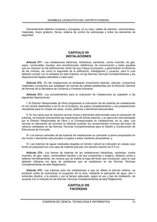 ASAMBLEA LEGISLATIVA DEL DISTRITO FEDERAL


   Semanalmente deberán revisarse y corregirse, en su caso, cables de alambre, contraventeos,
malacates, brazo giratorio, frenos, sistema de control de sobrecarga y todos los elementos de
seguridad.




                                         CAPITULO VII
                                       INSTALACIONES
    Artículo 271.- Las instalaciones eléctricas, hidráulicas, sanitarias, contra incendio, de gas,
vapor, combustible, líquidos, aire acondicionado, telefónicas, de comunicación y todas aquellas
que se coloquen en las edificaciones, serán las que indique el proyecto, y garantizarán la eficiencia
de las mismas, así como la seguridad de la edificación, trabajadores y usuarios, para lo cual
deberán cumplir con lo señalado en este Capítulo, en las Normas Técnicas Complementarias y las
disposiciones legales aplicables a cada caso.

    Artículo 272.- En las instalaciones se emplearán únicamente tuberías, válvulas, conexiones
materiales y productos que satisfagan las normas de calidad establecidas por la Dirección General
de Normas de la Secretaría de Comercio y Fomento Industrial.

    Artículo 273.- Los procedimientos para la colocación de instalaciones se sujetarán a las
siguientes disposiciones:

    I. El Director Responsable de Obra programará la colocación de las tuberías de instalaciones
en los ductos destinados a tal fin en el proyecto, los pasos complementarios y las preparaciones
necesarias para no romper los pisos, muros, plafones y elementos estructurales;

    II. En los casos que se requiera ranurar muros y elementos estructurales para la colocación de
tuberías, se trazarán previamente las trayectorias de dichas tuberías, y su ejecución será aprobada
por el Director Responsable de Obra y el Corresponsable en instalaciones, en su caso. Las
ranuras en elementos de concreto no deberán sustraer los recubrimientos mínimos del acero de
refuerzo señalados en las Normas Técnicas Complementarias para el Diseño y Construcción de
Estructuras de Concreto;

    III. Los tramos verticales de las tuberías de instalaciones se colocarán a plomo empotrados en
los muros o elementos estructurales o sujetos a éstos mediante abrazaderas, y

    IV. Las tuberías de aguas residuales alojadas en terreno natural se colocarán en zanjas cuyo
fondo se preparará con una capa de material granular con tamaño máximo de 2.5 cm

     Artículo 274.- Los tramos de tuberías de las instalaciones hidráulicas, sanitarias, contra
incendio, de gas, vapor, combustibles líquidos y de aire comprimido y oxígeno, deberán unirse y
sellarse herméticamente, de manera que se impida la fuga del fluido que conduzcan, para lo cual
deberán utilizarse los tipos de soldaduras que se establecen en las Normas Técnicas
Complementarias de este Reglamento.

    Artículo 275.- Las tuberías para las instalaciones a que se refiere el artículo anterior, se
probarán antes de autorizarse la ocupación de la obra, mediante la aplicación de agua, aire o
solventes diluidos, a la presión y por el tiempo adecuado, según el uso y tipo de instalación, de
acuerdo con lo indicado en las Normas Técnicas Complementarias de este Reglamento.

                                         CAPITULO VIII
                                          FACHADAS



                  COMISION DE CIENCIA, TECNOLOGIA E INFORMATICA                                   73
 