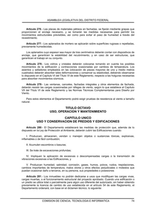 ASAMBLEA LEGISLATIVA DEL DISTRITO FEDERAL


    Artículo 276.- Las placas de materiales pétreos en fachadas, se fijarán mediante grapas que
proporcionen el anclaje necesario, y se tomarán las medidas necesarias para permitir los
movimientos estructurales previsibles, así como para evitar el paso de humedad a través del
revestimiento.

    Artículo 277.- Los aplanados de mortero se aplicarán sobre superficies rugosas o repelladas,
previamente humedecidas.

    Los aplanados cuyo espesor sea mayor de tres centímetros deberán contar con dispositivos de
anclaje, que garanticen la estabilidad del recubrimiento, y en caso de ser estructuras, que
garanticen el trabajo en su conjunto.

     Artículo 278.- Los vidrios y cristales deberán colocarse tomando en cuenta los posibles
movimientos de la edificación y contracciones ocasionadas por cambios de temperatura. Los
asientos y selladores empleados en las colocación de piezas mayores de uno y medio metros
cuadrados deberán absorber tales deformaciones y conservar su elasticidad, debiendo observarse
lo dispuesto en el Capítulo VI del Título VI de este Reglamento, respecto a las holguras necesarias
para absorber movimientos sísmicos.

    Artículo 279.- Las ventanas, canceles, fachadas integrales y otros elementos de fachada,
deberán resistir las cargas ocasionadas por ráfagas de viento, según lo que establece el Capítulo
VII del Título VI de este Reglamento y las Normas Técnicas Complementarias para Diseño por
Viento.

    Para estos elementos el Departamento podrá exigir pruebas de resistencia al viento a tamaño
natural.

                                 TITULO OCTAVO
                         USO, OPERACION Y MANTENIMIENTO

                           CAPITULO UNICO
             USO Y CONSERVACION DE PREDIOS Y EDIFICACIONES
    Artículo 280.- El Departamento establecerá las medidas de protección que, además de lo
dispuesto en la Ley de Protección al Ambiente, deberán cubrir las Edificaciones cuando:

     I. Produzcan, almacenen, vendan o manejen objetos o sustancias tóxicas, explosivas,
inflamables o de fácil combustión;

    II. Acumulen escombros o basuras;

    III. Se trate de excavaciones profundas;

    IV. Impliquen la aplicación de excesivas o descompensadas cargas o la transmisión de
vibraciones excesivas a las Edificaciones, y

   V. Produzcan humedad, salinidad, corrosión, gases, humos, polvos, ruidos, trepidaciones,
cambios importantes de temperatura, malos olores y otros efectos perjudiciales o molestos que
puedan ocasionar daño a terceros, en su persona, sus propiedades o posesiones

    Artículo 281.- Los inmuebles no podrán dedicarse a usos que modifiquen las cargas vivas,
cargas muertas, o el funcionamiento estructural del proyecto aprobado. Cuando una edificación o
un predio se utilice total o parcialmente para algún uso diferente del autorizado, sin haber obtenido
previamente la licencia de cambio de uso establecida en el artículo 54 de este Reglamento, el
Departamento ordenará, con base en el dictamen técnico, lo siguiente:



                  COMISION DE CIENCIA, TECNOLOGIA E INFORMATICA                                   74
 