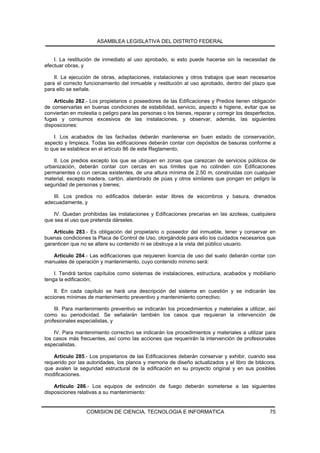 ASAMBLEA LEGISLATIVA DEL DISTRITO FEDERAL


    I. La restitución de inmediato al uso aprobado, si esto puede hacerse sin la necesidad de
efectuar obras, y

    II. La ejecución de obras, adaptaciones, instalaciones y otros trabajos que sean necesarios
para el correcto funcionamiento del inmueble y restitución al uso aprobado, dentro del plazo que
para ello se señale.

    Artículo 282.- Los propietarios o poseedores de las Edificaciones y Predios tienen obligación
de conservarlas en buenas condiciones de estabilidad, servicio, aspecto e higiene, evitar que se
conviertan en molestia o peligro para las personas o los bienes, reparar y corregir los desperfectos,
fugas y consumos excesivos de las instalaciones, y observar, además, las siguientes
disposiciones:

    I. Los acabados de las fachadas deberán mantenerse en buen estado de conservación,
aspecto y limpieza. Todas las edificaciones deberán contar con depósitos de basuras conforme a
lo que se establece en el artículo 86 de este Reglamento;

    II. Los predios excepto los que se ubiquen en zonas que carezcan de servicios públicos de
urbanización, deberán contar con cercas en sus límites que no colinden con Edificaciones
permanentes o con cercas existentes, de una altura mínima de 2.50 m, construidas con cualquier
material, excepto madera, cartón, alambrado de púas y otros similares que pongan en peligro la
seguridad de personas y bienes;

   III. Los predios no edificados deberán estar libres de escombros y basura, drenados
adecuadamente, y

   IV. Quedan prohibidas las instalaciones y Edificaciones precarias en las azoteas, cualquiera
que sea el uso que pretenda dárseles.

    Artículo 283.- Es obligación del propietario o poseedor del inmueble, tener y conservar en
buenas condiciones la Placa de Control de Uso, otorgándole para ello los cuidados necesarios que
garanticen que no se altere su contenido ni se obstruya a la vista del público usuario.

   Artículo 284.- Las edificaciones que requieren licencia de uso del suelo deberán contar con
manuales de operación y mantenimiento, cuyo contenido mínimo será:

    I. Tendrá tantos capítulos como sistemas de instalaciones, estructura, acabados y mobiliario
tenga la edificación;

    II. En cada capítulo se hará una descripción del sistema en cuestión y se indicarán las
acciones mínimas de mantenimiento preventivo y mantenimiento correctivo;

    III. Para mantenimiento preventivo se indicarán los procedimientos y materiales a utilizar, así
como su periodicidad. Se señalarán también los casos que requieran la intervención de
profesionales especialistas, y

    IV. Para mantenimiento correctivo se indicarán los procedimientos y materiales a utilizar para
los casos más frecuentes, así como las acciones que requerirán la intervención de profesionales
especialistas.

    Artículo 285.- Los propietarios de las Edificaciones deberán conservar y exhibir, cuando sea
requerido por las autoridades, los planos y memoria de diseño actualizados y el libro de bitácora,
que avalen la seguridad estructural de la edificación en su proyecto original y en sus posibles
modificaciones.

    Artículo 286.- Los equipos de extinción de fuego deberán someterse a las siguientes
disposiciones relativas a su mantenimiento:


                  COMISION DE CIENCIA, TECNOLOGIA E INFORMATICA                                   75
 