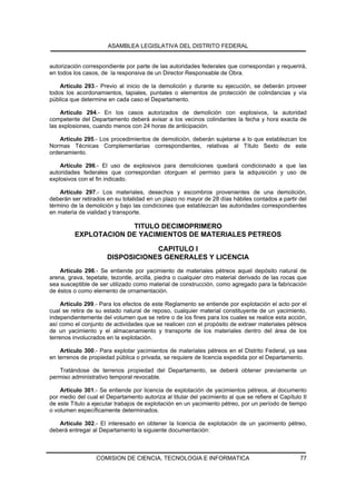 ASAMBLEA LEGISLATIVA DEL DISTRITO FEDERAL


autorización correspondiente por parte de las autoridades federales que correspondan y requerirá,
en todos los casos, de la responsiva de un Director Responsable de Obra.

    Artículo 293.- Previo al inicio de la demolición y durante su ejecución, se deberán proveer
todos los acordonamientos, tapiales, puntales o elementos de protección de colindancias y vía
pública que determine en cada caso el Departamento.

    Artículo 294.- En los casos autorizados de demolición con explosivos, la autoridad
competente del Departamento deberá avisar a los vecinos colindantes la fecha y hora exacta de
las explosiones, cuando menos con 24 horas de anticipación.

    Artículo 295.- Los procedimientos de demolición, deberán sujetarse a lo que establezcan los
Normas Técnicas Complementarias correspondientes, relativas al Título Sexto de este
ordenamiento.

    Artículo 296.- El uso de explosivos para demoliciones quedará condicionado a que las
autoridades federales que correspondan otorguen el permiso para la adquisición y uso de
explosivos con el fin indicado.

    Artículo 297.- Los materiales, desechos y escombros provenientes de una demolición,
deberán ser retirados en su totalidad en un plazo no mayor de 28 días hábiles contados a partir del
término de la demolición y bajo las condiciones que establezcan las autoridades correspondientes
en materia de vialidad y transporte.

                       TITULO DECIMOPRIMERO
          EXPLOTACION DE YACIMIENTOS DE MATERIALES PETREOS

                                  CAPITULO I
                      DISPOSICIONES GENERALES Y LICENCIA
    Artículo 298.- Se entiende por yacimiento de materiales pétreos aquel depósito natural de
arena, grava, tepetate, tezontle, arcilla, piedra o cualquier otro material derivado de las rocas que
sea susceptible de ser utilizado como material de construcción, como agregado para la fabricación
de éstos o como elemento de ornamentación.

     Artículo 299.- Para los efectos de este Reglamento se entiende por explotación el acto por el
cual se retira de su estado natural de reposo, cualquier material constituyente de un yacimiento,
independientemente del volumen que se retire o de los fines para los cuales se realice esta acción,
así como el conjunto de actividades que se realicen con el propósito de extraer materiales pétreos
de un yacimiento y el almacenamiento y transporte de los materiales dentro del área de los
terrenos involucrados en la explotación.

    Artículo 300.- Para explotar yacimientos de materiales pétreos en el Distrito Federal, ya sea
en terrenos de propiedad pública o privada, se requiere de licencia expedida por el Departamento.

   Tratándose de terrenos propiedad del Departamento, se deberá obtener previamente un
permiso administrativo temporal revocable.

    Artículo 301.- Se entiende por licencia de explotación de yacimientos pétreos, al documento
por medio del cual el Departamento autoriza al titular del yacimiento al que se refiere el Capítulo II
de este Título a ejecutar trabajos de explotación en un yacimiento pétreo, por un período de tiempo
o volumen específicamente determinados.

   Artículo 302.- El interesado en obtener la licencia de explotación de un yacimiento pétreo,
deberá entregar al Departamento la siguiente documentación:



                  COMISION DE CIENCIA, TECNOLOGIA E INFORMATICA                                    77
 